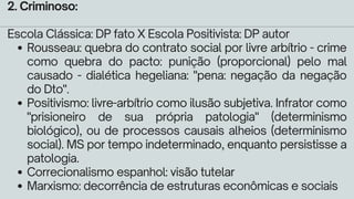 Rousseau: quebra do contrato social por livre arbítrio - crime
como quebra do pacto: punição (proporcional) pelo mal
causado - dialética hegeliana: "pena: negação da negação
do Dto".
Positivismo: livre-arbítrio como ilusão subjetiva. Infrator como
"prisioneiro de sua própria patologia" (determinismo
biológico), ou de processos causais alheios (determinismo
social). MS por tempo indeterminado, enquanto persistisse a
patologia.
Correcionalismo espanhol: visão tutelar
Marxismo: decorrência de estruturas econômicas e sociais
2. Criminoso:
Escola Clássica: DP fato X Escola Positivista: DP autor
 