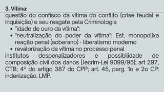 "idade de ouro da vítima":
"neutralização do poder da vítima": Est. monopolixa
reação penal (soberano) - liberalismo moderno
revalorização da vítima no processo penal
3. Vítima:
questão do confisco da vítima do conflito (crise feudal e
Inquisição) e seu resgate pela Criminologia
institutos despenalizadores e possibilidade de
composição civil dos danos (Jecrim-Lei 9099/95); art 297,
CTB; 4º do artigo 387 do CPP; art. 45, parg. 1o e 2o CP:
indenização. LMP.
 