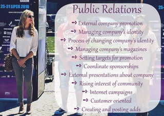 Public Relations
➺External company promotion
➺ Managing company’s identity
➺ Process of changing company’s identity
➺ Managing company’s magazines
➺ Setting targets for promotion
➺ Coordinate sponsorships
➺ External presentations about company
➺ Rising interest of community
➺ Internet campaigns
➺ Customer oriented
➺ Creating and posting adds
 