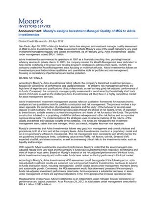 Announcement: Moody's assigns Investment Manager Quality of MQ2 to Advis
Investimentos
Global Credit Research - 05 Apr 2012
Sao Paulo, April 05, 2012 -- Moody's América Latina has assigned an investment manager quality assessment
of MQ2 to Advis Investimentos. The MQ2 assessment reflects Moody's view of the asset manager's very good
investment management quality and control environment. As of February 2012, Advis Investimentos' assets
under management totaled BRL4.1 billion.
Advis Investimentos commenced its operations in 1997 as a financial consulting firm, providing financial
advisory services to private clients. In 2003, the company created the Wealth Management area, dedicated to
help clients in defining a life project and develop long-term strategies to address their needs. In 2005, the
company created the Asset Management area, focusing on multimarket funds. Advis Investimentos follows an
investment process that combines qualitative and quantitative tools for portfolio and risk management,
focusing on consistency of performance and capital protection.
RATING RATIONALE
According to Moody's, Advis Investimentos' rating reflects the company's disciplined investment process --
focused on consistency of performance and capital protection -- its effective risk management controls, the
high level of expertise and qualifications of its professionals, as well as very good risk-adjusted performance of
its funds. Conversely, the company's manager quality assessment is constrained by the relatively short track
record of its funds as well as the challenges Advis Investimentos will likely face in a highly competitive market
for asset management services.
Advis Investimentos' investment management process relies on qualitative frameworks for macroeconomic
analysis and on quantitative tools for portfolio construction and risk management. The process involves a top-
down approach, the construction of probabilistic scenarios and the study of the behavior of several asset
classes in each scenario. The investment process goes through the choice of risk factors, levels of exposition
to these factors, suitable assets to achieve the expositions and levels of risk for each of the funds. The portfolio
construction is based on a proprietary model that defines net-exposures to the risk factors and incorporates
rigorous stress-tests. The implementation of the strategies uses covariance matrices of the returns of the
assets and defines their absolute weights in the portfolios. The funds are managed by the investment
management team, rather than one manager, which, as a result, mitigates key-man risk exposure.
Moody's commented that Advis Investimentos follows very good risk management and control practices and
procedures, both at a fund and at the company levels. Advis Investimentos counts on a proprietary model and
on a non-proprietary software to manage risk. The risk management team consistently and strictly monitor the
set guidelines and exposure limits, considering value-at-risk (VaR), risk factors, tail risk, Stressed-VaR,
expected shortfall, and stress scenarios, as well as overseeing critical risks to the investments made, such as
liquidity and leverage.
With regard to Advis Investimentos investment performance, Moody's noted that the asset manager's risk-
adjusted results were very solid and the company´s funds have outperformed their respective benchmarks and
most of those of local peers. Based on Moody's analysis of the risk-adjusted performance of the local funds,
Advis Investimentos´s equity and multi-market funds have ranked as the top performers in the local market.
According to Moody's, Advis Investimentos MQ2 assessment could be upgraded if the following occur: a) its
risk-adjusted investment results are sustained over a long period; b) Advis Investimentos continues to expand
its funds distribution reach, including internationally; and/or c) total assets under management maintains strong
and sustainable growth. Conversely, the MQ assessment would face downward pressure if the company's
funds risk-adjusted investment performance deteriorate, funds experience a substantial decrease in assets
under management or there are significant deviations in the firm's process that increase operational risks.
Headquartered in São Paulo, Advis Investimentos is an independent asset manager focused consistency of
performance and capital protection. As of February 29, 2012, its total assets under management amounted to
BRL4.1 billion (US$2.4 billion).
 