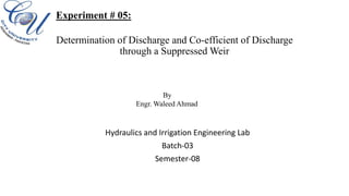 Determination of Discharge and Co-efficient of Discharge
through a Suppressed Weir
Hydraulics and Irrigation Engineering Lab
Batch-03
Semester-08
Experiment # 05:
By
Engr. Waleed Ahmad
 