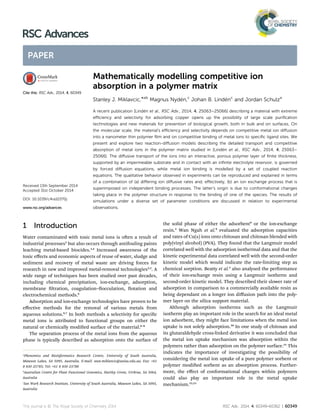 Mathematically modelling competitive ion
absorption in a polymer matrix
Stanley J. Miklavcic,*ab
Magnus Nyd´en,c
Johan B. Lind´enc
and Jordan Schulza
A recent publication [Lind´en et al., RSC Adv., 2014, 4, 25063–25066] describing a material with extreme
eﬃciency and selectivity for adsorbing copper opens up the possibility of large scale puriﬁcation
technologies and new materials for prevention of biological growth, both in bulk and on surfaces. On
the molecular scale, the material’s eﬃciency and selectivity depends on competitive metal ion diﬀusion
into a nanometer thin polymer ﬁlm and on competitive binding of metal ions to speciﬁc ligand sites. We
present and explore two reaction-diﬀusion models describing the detailed transport and competitive
absorption of metal ions in the polymer matrix studied in [Lind´en et al., RSC Adv., 2014, 4, 25063–
25066]. The diﬀusive transport of the ions into an interactive, porous polymer layer of ﬁnite thickness,
supported by an impermeable substrate and in contact with an inﬁnite electrolyte reservoir, is governed
by forced diﬀusion equations, while metal ion binding is modelled by a set of coupled reaction
equations. The qualitative behavior observed in experiments can be reproduced and explained in terms
of a combination of (a) diﬀering ion diﬀusive rates and, eﬀectively, (b) an ion exchange process that is
superimposed on independent binding processes. The latter’s origin is due to conformational changes
taking place in the polymer structure in response to the binding of one of the species. The results of
simulations under a diverse set of parameter conditions are discussed in relation to experimental
observations.
1 Introduction
Water contaminated with toxic metal ions is oen a result of
industrial processes2
but also occurs through antifouling paints
leaching metal-based biocides.3,4
Increased awareness of the
toxic eﬀects and economic aspects of reuse of water, sludge and
sediment and recovery of metal waste are driving forces for
research in new and improved metal-removal technologies2,5
. A
wide range of techniques has been studied over past decades,
including chemical precipitation, ion-exchange, adsorption,
membrane ltration, coagulation–occulation, otation and
electrochemical methods.6
Adsorption and ion-exchange technologies have proven to be
eﬀective methods for the removal of various metals from
aqueous solutions.6,7
In both methods a selectivity for specic
metal ions is attributed to functional groups on either the
natural or chemically modied surface of the material.6–8
The separation process of the metal ions from the aqueous
phase is typically described as adsorption onto the surface of
the solid phase of either the adsorbent9
or the ion-exchange
resin.2
Wan Ngah et al.9
evaluated the adsorption capacities
and rates of Cu(II) ions onto chitosan and chitosan blended with
poly(vinyl alcohol) (PVA). They found that the Langmuir model
correlated well with the adsorption isothermal data and that the
kinetic experimental data correlated well with the second-order
kinetic model which would indicate the rate-limiting step as
chemical sorption. Beatty et al.2
also analysed the performance
of their ion-exchange resin using a Langmuir isotherm and
second-order kinetic model. They described their slower rate of
adsorption in comparison to a commercially available resin as
being dependant on a longer ion diﬀusion path into the poly-
mer layer on the silica support material.
Although adsorption isotherms such as the Langmuir
isotherm play an important role in the search for an ideal metal
ion adsorbent, they might face limitations when the metal ion
uptake is not solely adsorption.10
In one study of chitosan and
its glutaraldehyde cross-linked derivative it was concluded that
the metal ion uptake mechanism was absorption within the
polymers rather than adsorption on the polymer surface.11
This
indicates the importance of investigating the possibility of
considering the metal ion uptake of a pure polymer sorbent or
polymer modied sorbent as an absorption process. Further-
more, the eﬀect of conformational changes within polymers
could also play an important role in the metal uptake
mechanism.12,13
a
Phenomics and Bioinformatics Research Centre, University of South Australia,
Mawson Lakes, SA 5095, Australia. E-mail: stan.miklavcic@unisa.edu.au; Fax: +61
8 830 25785; Tel: +61 8 830 23788
b
Australian Centre for Plant Functional Genomics, Hartley Grove, Urrbrae, SA 5064,
Australia
c
Ian Wark Research Institute, University of South Australia, Mawson Lakes, SA 5095,
Australia
Cite this: RSC Adv., 2014, 4, 60349
Received 13th September 2014
Accepted 31st October 2014
DOI: 10.1039/c4ra10370j
www.rsc.org/advances
This journal is © The Royal Society of Chemistry 2014 RSC Adv., 2014, 4, 60349–60362 | 60349
RSC Advances
PAPER
 