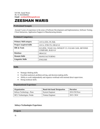 S/O Mr. Jamal Waris
Ph. 91-9643808842
Email zeeshan2424@gmail.com
ZEESHAN WARIS
Professional Synopsis
Around 3 years of experience in the areas of Software Development and Implementation, Software Testing,
Client Interaction, Application Support in Manufacturing domain.
Technical Competency
Primary Skill category JAVA-J2EE, PL/SQL
Project Acquired skills JAVA, STRUTS, ORACLE
IDE & Tools ECLIPSE, TOAD 10.6, WINSCP 5.5, CLEAR CASE, BEYOND
COMPARE, RAD 8.0
Database ORACLE
Domain Skills MANUFACTURING
Linguistic Skills ENGLISH
Skills
• Strategic thinking skills.
• Excellent analytical, problem-solving, and decision-making skills.
• Ability to work independently and organize workload with minimal direct supervision.
• Strong technical skills.
Organizational Experience
Organization Band-Sub band/ Designation Duration
Infosys Technology , Pune System Engineer 2014-Till Now
HCL Technologies, Noida Trainee Engineer 2013- 2014
Infosys Technologies Experience
Projects
1:
 
