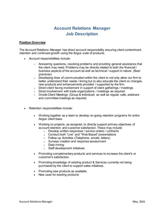 Account Relations Manager May, 2016
Account Relations Manager
Job Description
Position Overview
The Account Relations Manager has direct account responsibility ensuring client contentment,
retention and continued growth using the Angus suite of products.
 Account responsibilities include:
o Answering questions, resolving problems and providing general assistance that
the client may need. Problems may be directly related to both the financial /
business aspects of the account as well as technical / support in nature. (Best
practices)
o Developing lines of communication within the client to not only allow our firm to
better understand their needs / timing but to also educate the client on changes,
new products and enhancements provided / supported by the firm.
o Direct client facing involvement in support of client gatherings / meetings
o Direct involvement with trade organizations / meetings as required
o Onsite Client Meetings (Group & Individual) as well as regular calls, webinars
and committee meetings as required.
 Retention responsibilities include:
 Working together as a team to develop on-going retention programs for entire
Angus client base.
 Working on projects, as assigned, to directly support primary objectives of
account retention and customer satisfaction. These may include:
o Develop written responses / service orders / contracts
o Conduct both “Live” and “Web Based” presentations
o Follow-up Activities (Telephone, emails, letters)
o Surveys creation and response assessment
o Data mining
o Staff development initiatives
 Promoting complementary products and services to increase the client's or
customer's satisfaction.
 Promoting knowledge of existing product & Services currently not being
purchased by the client to support sales initiatives.
 Promoting new products as available.
 New uses for existing products
 
