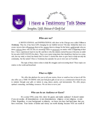 Who are we?
A MOTIVATIONAL and INSPIRATIONAL talk show in the Chicago area called I Have a
Testimony. Thus far, it has been LIFE changing for our faithful viewers! The idea behind the show is to
create viewers that will motivate them to live, inspire them to change for the better, uplift people who are
down, refocus those who are lost, & encourage those to persevere no matter what is happening in their
lives. I have experienced much in my life and this is why this ministry started because it became an outlet
for me and a SAFE HAVEN for others. There were many trying times that should have had me in a coma,
sick, lost my mind, or dead, but thank God I’m here! I started this show to give back to help not only the
community, but the nation! I Have a Testimony has episodes for you to view now on YouTube.
The topic of these shows relate to daily life struggles and overcoming them! These topics are
relative to the world and beneficial.
What we Offer
We offer this platform for you to tell your stories, Great or small we love to hear it all! We
also offer you a TIME TO SHINE with your God given gifts on our set as a commercial or break for you
to minister through your gifts or talents in song, dance, poetry, and instrumentals. We offer prayer,
spiritual counseling, and finding resources. We are here to serve you!
Who can be an Audience or Guest?
It's a come ONE, come ALL show for guests and studio audience! It doesn't matter
if you are secular, all denominations or non denominations, religious or non religious, or anti-
Christ. Regardless, to your background or ethnicity, we know you have had hard times that you
have overcome. Your stories of defeat and victory are worth hearing because YOU are worth it!
 