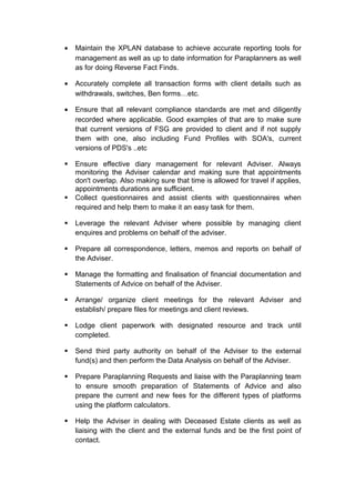 • Maintain the XPLAN database to achieve accurate reporting tools for
management as well as up to date information for Paraplanners as well
as for doing Reverse Fact Finds.
• Accurately complete all transaction forms with client details such as
withdrawals, switches, Ben forms…etc.
• Ensure that all relevant compliance standards are met and diligently
recorded where applicable. Good examples of that are to make sure
that current versions of FSG are provided to client and if not supply
them with one, also including Fund Profiles with SOA's, current
versions of PDS's ..etc
 Ensure effective diary management for relevant Adviser. Always
monitoring the Adviser calendar and making sure that appointments
don't overlap. Also making sure that time is allowed for travel if applies,
appointments durations are sufficient.
 Collect questionnaires and assist clients with questionnaires when
required and help them to make it an easy task for them.
 Leverage the relevant Adviser where possible by managing client
enquires and problems on behalf of the adviser.
 Prepare all correspondence, letters, memos and reports on behalf of
the Adviser.
 Manage the formatting and finalisation of financial documentation and
Statements of Advice on behalf of the Adviser.
 Arrange/ organize client meetings for the relevant Adviser and
establish/ prepare files for meetings and client reviews.
 Lodge client paperwork with designated resource and track until
completed.
 Send third party authority on behalf of the Adviser to the external
fund(s) and then perform the Data Analysis on behalf of the Adviser.
 Prepare Paraplanning Requests and liaise with the Paraplanning team
to ensure smooth preparation of Statements of Advice and also
prepare the current and new fees for the different types of platforms
using the platform calculators.
 Help the Adviser in dealing with Deceased Estate clients as well as
liaising with the client and the external funds and be the first point of
contact.
 