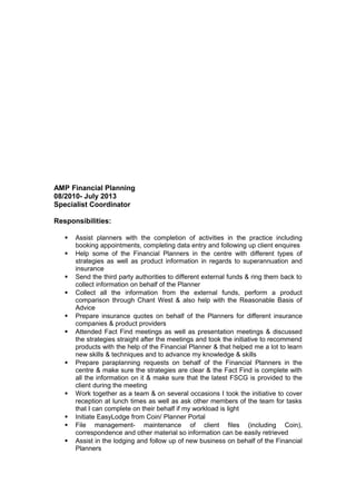 AMP Financial Planning
08/2010- July 2013
Specialist Coordinator
Responsibilities:
 Assist planners with the completion of activities in the practice including
booking appointments, completing data entry and following up client enquires
 Help some of the Financial Planners in the centre with different types of
strategies as well as product information in regards to superannuation and
insurance
 Send the third party authorities to different external funds & ring them back to
collect information on behalf of the Planner
 Collect all the information from the external funds, perform a product
comparison through Chant West & also help with the Reasonable Basis of
Advice
 Prepare insurance quotes on behalf of the Planners for different insurance
companies & product providers
 Attended Fact Find meetings as well as presentation meetings & discussed
the strategies straight after the meetings and took the initiative to recommend
products with the help of the Financial Planner & that helped me a lot to learn
new skills & techniques and to advance my knowledge & skills
 Prepare paraplanning requests on behalf of the Financial Planners in the
centre & make sure the strategies are clear & the Fact Find is complete with
all the information on it & make sure that the latest FSCG is provided to the
client during the meeting
 Work together as a team & on several occasions I took the initiative to cover
reception at lunch times as well as ask other members of the team for tasks
that I can complete on their behalf if my workload is light
 Initiate EasyLodge from Coin/ Planner Portal
 File management- maintenance of client files (including Coin),
correspondence and other material so information can be easily retrieved
 Assist in the lodging and follow up of new business on behalf of the Financial
Planners
 