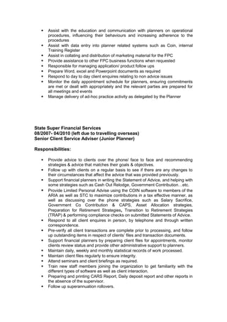  Assist with the education and communication with planners on operational
procedures, influencing their behaviours and increasing adherence to the
procedures
 Assist with data entry into planner related systems such as Coin, internal
Training Register
 Assist in collating and distribution of marketing material for the FPC
 Provide assistance to other FPC business functions when requested
 Responsible for managing application/ product follow ups
 Prepare Word, excel and Powerpoint documents as required
 Respond to day to day client enquires relating to non advice issues
 Monitor the daily appointment schedule for planners, ensuring commitments
are met or dealt with appropriately and the relevant parties are prepared for
all meetings and events
 Manage delivery of ad-hoc practice activity as delegated by the Planner
State Super Financial Services
08/2007- 04/2010 (left due to travelling overseas)
Senior Client Service Adviser (Junior Planner)
Responsibilities:
 Provide advice to clients over the phone/ face to face and recommending
strategies & advice that matches their goals & objectives.
 Follow up with clients on a regular basis to see if there are any changes to
their circumstances that affect the advice that was provided previously.
 Support financial planners in writing the Statement of Advice, and helping with
some strategies such as Cash Out Relodge, Government Contribution…etc.
 Provide Limited Personal Advise using the COIN software to members of the
ARIA as well as STC to maximize contributions in a tax effective manner, as
well as discussing over the phone strategies such as Salary Sacrifice,
Government Co Contribution & CAPS, Asset Allocation strategies,
Preparation for Retirement Strategies, Transition to Retirement Strategies
(TRAP) & performing compliance checks on submitted Statements of Advice.
 Respond to all client enquires in person, by telephone and through written
correspondence.
 Pre-verify all client transactions are complete prior to processing, and follow
up outstanding items in respect of clients’ files and transaction documents.
 Support financial planners by preparing client files for appointments, monitor
clients review status and provide other administrative support to planners.
 Maintain daily, weekly and monthly statistical records of work processed.
 Maintain client files regularly to ensure integrity.
 Attend seminars and client briefings as required.
 Train new staff members joining the organization to get familiarity with the
different types of software as well as client interaction.
 Preparing and printing CARS Report, Daily deposit report and other reports in
the absence of the supervisor.
 Follow up superannuation rollovers.
 