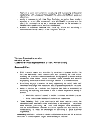  Work in a team environment by developing and maintaining professional
relationships with colleagues that support the achievement of team goals and
objectives.
 Assist in management of HNW Client Portfolios, as well as listen to client
enquires, so as to build a strong relationship with HNW & engage prospective
clients in conversations so as to generate revenue for the company by
booking them appointments with financial planners.
 Receipt of customer feedback and follow up, action and recording of
complaint resolutions & send it to the complaints mailbox.
Westpac Banking Corporation
09/2005- 08/2007
Customer Service Representative 2 (Tier 2 Accreditation)
Responsibilities:
• Fulfil customer needs and enquiries by providing a superior service that
includes welcoming them professionally and personally on their arrival,
following the Westpac Sales Processes and asking specific questions to truly
understand their needs. Inform customers about products and services
highlighting alternative channels or arrange referrals to Business Partners.
• Proactively engage customers at every opportunity to identify both their
immediate and longer term needs and discuss possible options and solutions.
• Have a passion for customers and improve their branch experience by
focussing on improving the drivers of that customer experience, being as
follows:
o Maintain a sense of urgency to service customers and reduce queues
o Have up to date knowledge of products and procedures
• Team Building: Build great relationships with team members within the
immediate team and across other teams in BCB and Westpac. Coach other
team members, particularly CSR1's and share thoughts, ideas and feedback
with all team members, celebrate successes together and work closely and
constructively to meet all challenges in delivering a great customer
experience.
Rewarding Success: Westpac Excellent Achievement Certificate for a number
of months in exceeding sales targets with the Westpac products
 