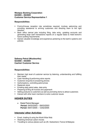 Westpac Banking Corporation
04/2005 – 09/2005
Customer Service Representative 1
Responsibilities:
 Front-of-house reception role sometimes required; involves welcoming and
providing assistance to arriving customers and directing them to the right
direction
 Back office clerical jobs including filing, data entry, updating accounts and
generating large cash transactions reports on a regular basis to meet branch’s
future auditing requirements
 Gained valuable knowledge and experience pertaining to the bank’s systems and
policies
Safeway Petrol (Woolworths)
02/2000 – 04/2005
Cashier/ Customer Service
Responsibilities:
 Maintain high level of customer service by listening, understanding and fulfilling
their needs
 Cash Handling & performing store reports
 Customer enquiries & answering phones
 Authorisations, controlling petrol prices
 Replenish stock
 Emailing daily petrol sales, data entry
 Preparing & filing all invoices and paperwork
 Selling products to customers as well as promoting items to attract customers
 Interact with other team members to solve customer issues
HIGHER DUTIES
• Relief Petrol Manager
Period: 04/02/2003 – 08/03/2003
Period: 09/01/2005 – 12/02/2005
Interests/ other Activities
 Email, chatting & using the World Wide Web
 Watching American action movies
 Travelling to various places such as UK, Switzerland, France & Malaysia
 