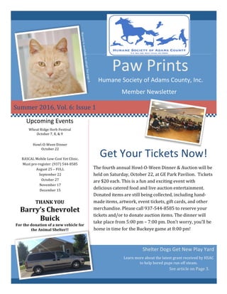 Paw	Prints	
Humane	Society	of	Adams	County,	Inc.	
Member	Newsletter	
Summer	2016,	Vol.	6:	Issue	1	
Get	Your	Tickets	Now!	
	
The	fourth	annual	Howl-O-Ween	Dinner	&	Auction	will	be	
held	on	Saturday,	October	22,	at	GE	Park	Pavilion.		Tickets	
are	$20	each.	This	is	a	fun	and	exciting	event	with	
delicious	catered	food	and	live	auction	entertainment.	
Donated	items	are	still	being	collected,	including	hand-
made	items,	artwork,	event	tickets,	gift	cards,	and	other	
merchandise.	Please	call	937-544-8585	to	reserve	your	
tickets	and/or	to	donate	auction	items.	The	dinner	will	
take	place	from	5:00	pm	–	7:00	pm.	Don’t	worry,	you’ll	be	
home	in	time	for	the	Buckeye	game	at	8:00	pm!	
	
Learn	more	about	the	latest	grant	received	by	HSAC	
to	help	bored	pups	run	off	steam.	
Upcoming	Events	
Howl-O-Ween	Dinner	
October	22	
RASCAL	Mobile	Low-Cost	Vet	Clinic.		
Must	pre-register:	(937)	544-8585	
August	25	–	FULL	
September	22	
October	27	
November	17	
December	15	
See	article	on	Page	3.	
Shelter	Dogs	Get	New	Play	Yard	
THANK	YOU	
Barry’s	Chevrolet	
Buick	
For	the	donation	of	a	new	vehicle	for	
the	Animal	Shelter!!	
	
Wheat	Ridge	Herb	Festival	
October	7,	8,	&	9	
Marney	is	available	to	adopt!	See	page	4.	
 