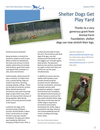 Paw	Prints	Newsletter,	Volume	6	 Summer	2016	
3	
1
Article	by	Jessica	Huxmann	
	
Being	homeless	is	stressful	for	
everyone,	people	as	well	as	pets.	
When	animals	are	abandoned,	
the	lucky	ones	end	up	in	animal	
shelters	where	they	are	treated	
with	kindness,	given	fresh	water	
and	regular	food,	and	kept	in	a	
safe,	clean	environment.		
	
Unfortunately,	sitting	around	all	
day	in	a	kennel,	no	matter	how	
cozy,	is	pretty	boring.	Dogs	are	
meant	to	be	active.	Running,	
jumping,	playing,	sniffing…	These	
are	the	keys	to	sanity	for	canines.	
When	denied	exercise	and	
enrichment,	even	well-mannered	
dogs	can	get	a	little	crazy,	which	
does	not	improve	their	chances	of	
being	adopted.	What	family	
wants	a	furry	sixty-pound	tornado	
in	the	house?		
	
Luckily	for	the	dogs	at	the	
Humane	Society	of	Adams	
County’s	Animal	Shelter	in	West	
Union,	construction	on	a	large	
fenced-in	area	was	recently	
completed.	The	play	yard,	which	
was	installed	by	CBS	Fence	
Company	of	West	Union,	Ohio,	is	
2
six	feet	tall	and	made	of	chain-
link	wire.	The	enclosure	will	allow	
dogs	of	all	ages,	size	and	
temperament	the	ability	to	“get	
the	wiggles	out”	through	regular	
daily	activity.	The	play	yard	
features	two	sections	connected	
by	a	gate	so	that	more	than	one	
animal	can	use	the	space	
simultaneously.		
	
In	addition	to	canine	exercise,	
shelter	staff	members	have	
already	started	using	the	
enclosed	area	for	obedience	
training,	socialization,	and	meet-
and-greet	sessions	with	
prospective	adopters.	Support	
from	Animal	Farm	Foundation	
has	allowed	Humane	Society	of	
Adams	County	to	construct	the	
play	yard	to	benefit	shelter	dogs.	
Play	yards	are	the	best	way	for	
shelter	dogs	to	experience	
enrichment	and	socialize.	
Socialization	for	shelter	dogs	is	
essential	for	the	dogs’	physical	
and	mental	wellbeing	and	will	
result	in	sending	more	dogs	
home,	faster.	
	
For	more	information	about	
Animal	Farm	Foundation,	please	
3
visit	their	website	at	
www.animalfarmfoundation.org.	
For	information	about	CBS	Fence	
Company,	please	visit	
www.cbsfenceco.com	or	call	937-
544-1953.		
Shelter	Dogs	Get	
Play	Yard	
Thanks	to	a	very	
generous	grant	from	
Animal	Farm	
Foundation,	shelter	
dogs	can	now	stretch	their	legs.	
 