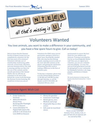 Paw	Prints	Newsletter,	Volume	6	 Summer	2016	
7	
Volunteers	Wanted		
1
Did	you	know	that	the	Humane	
Society	of	Adams	County	was	run	
completely	by	volunteers	for	the	
first	nine	years	of	its	existence?	
Volunteers	still	take	care	of	
memberships,	fundraising,	public	
outreach,	social	events,	education,	
and	most	donation	drives.	Our	staff	
is	amazing	and	they	are	there	for	
the	care	of	the	animals	and	the	
smooth	operations	of	the	Animal	
Shelter,	but	we	still	rely	on	
volunteers	to	do	most	of	the	
behind-the-scenes	work	that	keeps	
the	Humane	Society	humming.	We	
would	love	to	have	you	join	us!		
You	love	animals,	you	want	to	make	a	difference	in	your	community,	and	
you	have	a	few	spare	hours	to	give.	Call	us	today!	
~	Nick	Mason	
2
Volunteers	for	HSAC	enjoy	several	
great	perks:	getting	to	work	for	a	
great	cause,	meeting	like-minded	
folks	who	may	become	lifelong	
friends,	enjoying	access	to	some	of	
the	most	adorable	animals	on	the	
planet,	and	gaining	the	satisfaction	
of	knowing	that	their	work	is	
making	a	difference	in	the	lives	of	
homeless	pets.	
To	become	a	volunteer,	please	stop	
in	at	the	Animal	Shelter	between	
11:00	AM	and	3:00	PM	Tuesday	
through	Saturday,	or	call	the	
Shelter	at	(937)	544-8585.	All	
volunteers	fill	out	a	short	
3
questionnaire	to	ensure	the	best	
match	for	your	abilities	and	
interests.	Training	is	provided	for	
free	by	our	knowledgeable	Shelter	
staff.	Once	you	are	signed	up	to	
volunteer,	you	can	set	a	schedule	
and	start	helping	–	it’s	easy,	fun,	
and	you’ll	feel	good	about	yourself	
for	giving	back	to	your	community	
by	helping	the	homeless	cats,	dogs,	
puppies,	and	kittens	of	Adams	
County.		
We	need	volunteers	to	help	man	the	
booth	at	the	Herb	Festival	Oct.	7,	8	&	9,	
2016.			
456
Humane	Agent	Wish	List	
1
• Foster	homes	for	
livestock	
• MAGLITE	RX1019	
Heavy-Duty	
Rechargeable	Flashlight	
$193	on	Amazon	
• Canon	EOS	Rebel	T5	
Digital	SLR	Camera	Kit	
with	EF-S	18-55mm	IS	II	
Lens	$400	on	Amazon	
2
• Money	for	gasoline	
• Contractor	trash	bags	
• Nitrile	gloves,	sizes	
Medium	and	Large	
• Disposable	Slip-on	shoe	
covers	
• Gift	cards	for	local	feed	
stores	
	
	
Please	consider	fostering	a	
homeless	horse,	donkey,	mule,	or	
goat.	All	feed	and	vet	expenses	will	
be	covered	by	HSAC.		
 