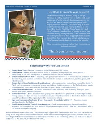 Paw	Prints	Newsletter,	Volume	5:	Issue	1	 Summer	2015	
Use	HSAC	to	promote	your	business!	
The Humane Society of Adams County is always
interested in finding creative ways to partner with local
businesses. Whether you sell donuts or doorknobs, we
bet there’s a way we can promote your goods while
helping homeless animals. Consider inviting us to hold
an adoption event with cute puppies & kittens in your
store. How about a “Stuff-the-Truck” event in which
HSAC volunteers hand out lists of needed items to your
customers as they enter your store. Your customers add
one or two purchases to their shopping list and drop the
items off on their way out. You get full retail price and
HSAC get much-needed supplies to help the animals!
Show	your	customers	you	care	about	their	community	and	
its	homeless	animals.	
	
Thank	you	for	your	support!	
Surprising	Ways	You	Can	Donate	
• Donate	Your	Time	–	become	a	volunteer	at	the	Shelter	or	at	HSAC	events.	
• Donate	Your	Talent	–	Share	your	special	hobby	of	gardening	by	helping	spruce	up	the	Shelter’s	
landscaping,	or	use	your	sewing	skills	to	make	cozy	beds	for	the	cats	and	kittens.	
• Donate	a	Place	in	Your	Home	–	Fostering	a	pet	gives	a	second	chance	to	an	animal	in	need,	and	HSAC	pays	
the	bills.	Dogs,	cats,	puppies,	and	kittens	often	need	foster	homes,	as	well	as	horses,	donkeys,	goats,	and	
other	livestock.	
• Donate	Part	of	Your	Wedding	or	Event	Registry	–	who	needs	another	toaster?	Add	some	of	the	Shelter’s	
“Wish	List”	items	to	your	registry	and	let	your	guests	know	that	their	support	of	the	Shelter	is	also	a	way	to	
support	you	and	your	event,	(and	you	don’t	have	to	worry	about	re-gifting	the	toaster).	
• Donate	Household	Items	–	The	Shelter	uses	tons	of	Dawn	dish	soap,	bleach,	laundry	detergent,	paper	
towels,	toilet	paper,	and	office	supplies.	
• Donate	Scoopable	Litter	–	You	know	how	quickly	your	cat’s	litter	box	gets	soiled	–	now	multiply	that	by	
twenty-six	cats	365	days	per	year	and	you’ll	understand	how	critical	litter	is	to	the	Shelter.		Pet	food	is	also	
a	quickly-used	commodity,	especially	food	for	puppies	and	kittens.	
• Sign	up	with	Amazon	Smile	and	Kroger	Community	Rewards	(org	#83617)	–	A	portion	of	each	
purchase	benefits	the	Shelter.	
• Double	Your	Donation	Through	Your	Employer	-	Check	with	your	company	about	gift-matching	
programs.	GE	is	one	generous	local	business	that	allows	employees	to	select	HSAC	for	contributions,	which	
can	be	matched	by	the	company.	
All	donations	may	be	tax-deductible.	Consider	hosting	a	Supply	Drive	for	the	Shelter	with	your	child’s	4-H	or	scout	
troop.	When	they	come	to	drop	off	their	collected	items,	we	will	take	their	photo,	give	them	a	personal	tour,	and	
sent	the	photo	to	the	local	newspapers	to	celebrate	their	service	to	the	community.	Checks	can	be	made	to	“HSAC”	
and	mailed	to	P.O.	Box	245,	West	Union,	OH	45693.	
Bumble	–	adopted!	
Scooby	is	available,	see	Page	4.	
Photo	by	Hazelbaker	Photography	
 