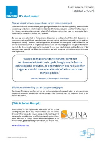 2 | www.savaco.com | @savaconv
klant aan het woord:
|SOLINA GROUP|
Nieuwe infrastructuur en procedures zorgen voor gemoedsrust
Een eventuele uitval zou bovendien grote gevolgen hebben voor het voedingsbedrijf. Een downtime
van een dag kost al snel enkele miljoenen door de stilvallende productie. Mocht er iets fout lopen in
het nieuwe, primaire datacenter dan schakelt Solina Group meteen over naar het secundaire, back-
updatacenter zonder in te boeten aan capaciteit.
De kans op een calamiteit in het primaire datacenter is nochtans heel klein. Het datacenter is
opgetrokken uit verschillende lagen beton en uitgerust met de laatste technologieën op het vlak van
veiligheid en koeling. “Als er toch iets zou gebeuren, kunnen we aan de slag met strikte procedures die
Savaco voor ons uitschreef. Zij zorgden voor een scenario om versneld gegevens terug te zetten na een
incident. Die documentatie is een echte meerwaarde voor onze afdeling”, zegt Mattias Demeyere. “Zo
garanderen we eigenlijk 100% bedrijfscontinuïteit, wat voor een grote gemoedsrust zorgt binnen de
hele organisatie.”
Efficiënte samenwerking tussen Europese vestigingen
De nieuwe IT-infrastructuur laat ook toe om veel eenvoudiger nieuwe gebruikers te laten werken op
de centrale systemen. Onder meer de ERP-software, het kloppende hart van de groep, draait in het
nieuwe datacenter.
|Wie is Solina Group?|
Solina Group is een belangrijke leverancier in de globale
voedingsindustrie die in 2012 ontstond na de fusie van Savena
Group en Sfinc Group. De nieuwe groep, een bundeling van 40
jaar ervaring en vakkennis, beschikt over twaalf productiesites
en elf R&D-sites in Europa. Samen werken er ongeveer 1.200
medewerkers, goed voor een jaaromzet van 350 miljoen euro.
www.solinagroup.com
”Savaco begrijpt onze doelstellingen, komt met
vernieuwende ideeën en is op de hoogte van de laatste
technologische evoluties. Ze ondersteunen ons heel actief en
zorgen ervoor dat onze operationele infrastructuurkosten
merkelijk dalen.”
Mattias Demeyere, ICT-manager Solina Group
 