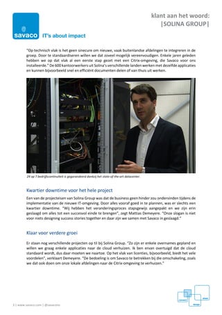 3 | www.savaco.com | @savaconv
klant aan het woord:
|SOLINA GROUP|
“Op technisch vlak is het geen sinecure om nieuwe, vaak buitenlandse afdelingen te integreren in de
groep. Door te standaardiseren willen we dat zoveel mogelijk vereenvoudigen. Enkele jaren geleden
hebben we op dat vlak al een eerste stap gezet met een Citrix-omgeving, die Savaco voor ons
installeerde.” De 600 kantoorwerkers uit Solina’s verschillende landen werken met dezelfde applicaties
en kunnen bijvoorbeeld snel en efficiënt documenten delen of van thuis uit werken.
Kwartier downtime voor het hele project
Een van de projecteisen van Solina Group was dat de business geen hinder zou ondervinden tijdens de
implementatie van de nieuwe IT-omgeving. Door alles vooraf goed in te plannen, was er slechts een
kwartier downtime. “Wij hebben het veranderingsproces stapsgewijs aangepakt en we zijn erin
geslaagd om alles tot een succesvol einde te brengen”, zegt Mattias Demeyere. “Onze slogan is niet
voor niets designing success stories together en daar zijn we samen met Savaco in geslaagd.”
Klaar voor verdere groei
Er staan nog verschillende projecten op til bij Solina Group. “Zo zijn er enkele overnames gepland en
willen we graag enkele applicaties naar de cloud verhuizen. Ik ben ervan overtuigd dat de cloud
standaard wordt, dus daar moeten we naartoe. Op het vlak van licenties, bijvoorbeeld, biedt het vele
voordelen”, verklaart Demeyere. “De bedoeling is om Savaco te betrekken bij die omschakeling, zoals
we dat ook doen om onze lokale afdelingen naar de Citrix-omgeving te verhuizen.”
24 op 7 bedrijfscontinuïteit is gegarandeerd dankzij het state-of-the-art datacenter.
 