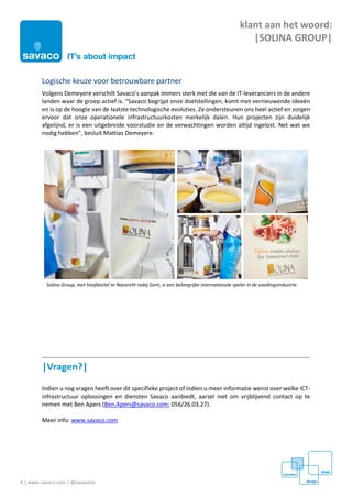 4 | www.savaco.com | @savaconv
klant aan het woord:
|SOLINA GROUP|
Logische keuze voor betrouwbare partner
Volgens Demeyere verschilt Savaco’s aanpak immers sterk met die van de IT-leveranciers in de andere
landen waar de groep actief is. “Savaco begrijpt onze doelstellingen, komt met vernieuwende ideeën
en is op de hoogte van de laatste technologische evoluties. Ze ondersteunen ons heel actief en zorgen
ervoor dat onze operationele infrastructuurkosten merkelijk dalen. Hun projecten zijn duidelijk
afgelijnd, er is een uitgebreide voorstudie en de verwachtingen worden altijd ingelost. Net wat we
nodig hebben”, besluit Mattias Demeyere.
|Vragen?|
Indien u nog vragen heeft over dit specifieke project of indien u meer informatie wenst over welke ICT-
infrastructuur oplossingen en diensten Savaco aanbiedt, aarzel niet om vrijblijvend contact op te
nemen met Ben Apers (Ben.Apers@savaco.com; 056/26.03.27).
Meer info: www.savaco.com
Solina Group, met hoofdzetel te Nazareth nabij Gent, is een belangrijke internationale speler in de voedingsindustrie.
 