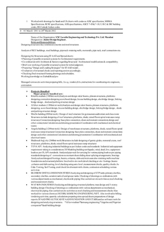 ○ Workedwith drawings for Saudi andUS clients with codes as AISC specification, MBMA
Specifications, RCSC specifications, AISI specifications, ASCE 7-05&7-10, U.B.C & IBC building
codes, BS Codes& Indian codes.
 01 March’ 2011 to 20th
March 2012
Name of the Organization: SNC Lavalin Engineeringand TechnologyPvt. Ltd. Mumbai
Designation: JuniorDesign Engineer.
Roles andResponsibilities:
Designingstructures like reinforcedconcrete andsteel structures
Analysis of RCC buildings, steel buildings, piperack retainingwalls, monorails, pipe rack, steel connections etc.
Designingthe Structures usingSTAAD andSpreadsheets
• Planningof possible structural systems forArchitectural requirements.
• Co-ordinationwith Architects & Seniors regardingStructural / Architectural modifications & compatibility.
• Brief cost workingof possible structural systemfor initial judgment.
• Preparing"Design andLoadingStrategies" for STAAD model. .
• Evaluation ofstructural checks andreportingseniors accordingly.
• Checkingfinal structuralframingdrawings andschedules.
Workingknowledge on Etabs&Staadpro
Managedvarious site activities preparingbills , b.o.q., tenders,b.b.s,instructions for coordinatingsite engineers,
contractors
 Projects Handled
Major projects handled are:
 Khalifa stadium (1800mt work)Analysis anddesign raker beams, plenumstructures, platforms
designing,connectiondesigningscoreboarddesign,Access buildingdesign, ahubridge design, linking
bridge design , shedandparkingstructure design
 Al khor stadium (1200mt mt work)Analysis anddesign raker beams,plenum structures, platforms
designing, score boarddesign,Access buildingdesign, ahubridge design, linkingbridge design , sheds
andparkingstructure design
 Minfin building(800mt work) Design of steel structure for gymnasiumauditorium andclass room
Structures include designingof roof structures,platforms, sheds, raisedfloors spiral staircases ramp
structures Connectiondesigning: base plate connection, shear andmoment connections design and
other connections CalculationanddrawingpresentationCoordinationwith mechanical andelectrical
teams
 Angola building(1200mt work) Design of warehouses structures, platforms, sheds, raisedfloors spiral
staircases rampstructures Connection designing: base plate connection, shear andmoment connections
design andother connections Calculationanddrawingpresentation Coordination withmechanical and
electrical teams
 Madinnah hajj city (2400mt work)Structures include designingof gantry girdes, monorail crane, roof
structures, platforms,sheds, raisedfloors spiral staircases ramp structures
 TEVA API Analyzingindustrial buildings as per Indian codes andstandards Industrial andequipment
requirement takingin considerations 3D Modelingbuildingearthquake,wind, dead,live, equipment
loads as per IS,API standards. Analyzedpiperackforcarryingfor various pipingloads as per piping
standards designingof connections as moment shearslidingshear splicingarrangements, bracings
Analyzedanddesignedfootings, beams,columns, slabs andstaircases also retainingwalls machine
foundations andstructural platform. Involvedin site workdetail checkingat site footings ,beams
,columns andslabcasting, level checkingusingauto level ,measurement checks ,qualitychecks As
Cube Testing, Soil Testing,steel checkInvolvement with clients, contractors schedulingvarious
activities
 BLOSSOM DISTILLERIESINDUSTRIESAnalyzinganddesigningof ETP tanks primaryclarifies,
secondary clarifies, aerationtankoil and grease tanks. Checkingof drawings co-ordinations with
various departments as mechanical, electrical& pipingAlso carriedout siteactivities as steel checking
andmeasurement checks
 WATSON INDUSTRIESAnalyzinganddesigningstructural platform, truss design and3-storey
building design Checkingof drawings co-ordinations with various departments as mechanical,
electrical & pipingAlso carriedout site activities as steel checkingandmeasurement checks Also
workedfor various clients as JACOBS, SAMSUNG ENGINEERING, NIFT .Also involvedin billing,
tenderingactivities, quantity calculations preparingmtos spreadsheets preparations of design
reports.STAAD PRO AUTOCAD STAADFOUNDATION AND ETABSusedas software tools for
designingandanalyzingstructures. *Al korstadium*Samsungengineering*Angoloa andNigerian
companies*Saudi buildingdesign
 