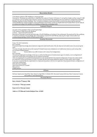 Dissertation Details
Title:Seismic analysis of RC buildings on slopinggrounds
Description: The project was undertaken to understandthe analysis ofsimple 3-D frames of varyingfloor heights andbays usingETABS
as a software tool. Forfurther analysis Seismic Analysis was performedon RC Buildings with three different configurations (StepBack
Building; StepBack SetBack Building). The 3–D analysis includedtorsioneffect has been carriedout by usingresponse spectrum
method.Studiedthe response properties of the Fundamental Time Period, TopStorey Displacement andTheBase Shear Action induced
in columns accordingtothe suitabilityofa buildingconfigurationon slopinggrounds.
Academic Projects
As a part of the curriculum of B.E.(Civil Engineering)
Title:Analysis of Multi StoreyRC Buildings
Utilities: AutoCAD andSTAAD Pro
Description:Theproject involveda detailedstudy of the RC Buildings on the basis of the architectural, Structural andOn-Siteconditions.
It aimedat possessinga fair knowledge about 2Dmodelingcreatedin STAAD PRO by analyzingthe output ofall possible load
combinations pertainingtoIS456, IS1893andIS13920.
Seminar Presented
Topic: Fly Ash Construction
Key Learning:
Possessedin depth knowledge about chemical composition andclassification offly ash,disposal andmarket sources for procuringthe
same.
The ways through which flyash can be reusedas PortlandCement and, embankment soil stabilization,bricks etc andvarious other
environment relatedproblems.
Topic: Seismic Behaviour of RC Columns with various Tie Configurations
Key Learning:
The seminar helpedgain knowledge of the ways to utilise the fabricationofreinforcement cages of columns,a newconfigurationof
transverse reinforcement withalternate ties forcolumns is presented.
After investigatingthe two predeterminedparameters in was interpretedthat the proposedconfiguration oftransverse reinforcement
provides better seismicperformance in terms of member ductility andenergy dissipationcapacity to those usually usedin design
It was also interpretedthat the requirement forcompressionlap splice in the ties is enough when the proposedalternate configurationof
transverse reinforcement.
Other Seminars Attended:
Open house heldat IIT, Kanpur
Hilti seminar
CGPM seminar
IT Forte
Software Application :StaadV8i( Select Series 6), Sap2000v18, Robot 2014 ,Structural Analysis Software, Ram Connection Limcon
AutocadRevit AndTekla Software
Personal Dossier
Date of birth:6th
January 1986
Currentctc: 7.5lacs per annum
Expected ctc:9lacs per annum
Address: C25, Bhosale Garden Hadpsar Pune -411028
 