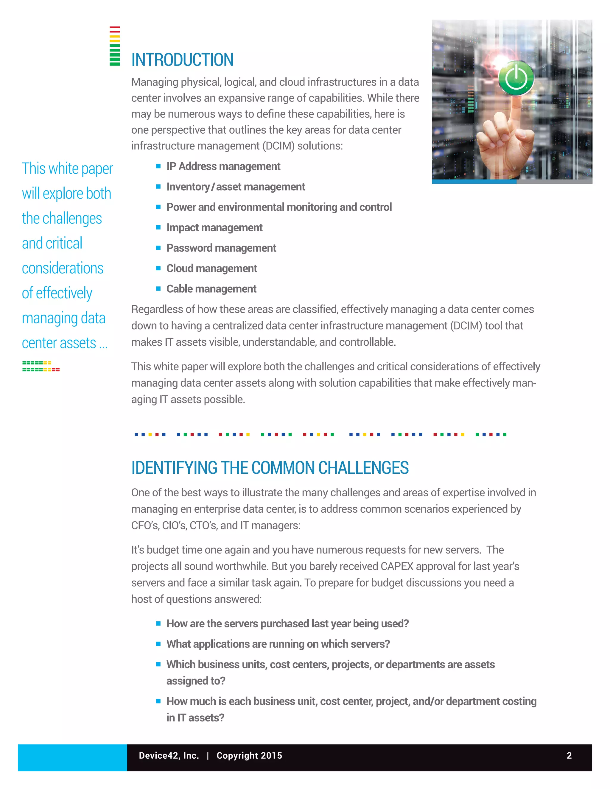 Device42, Inc. | Copyright 2015 2
INTRODUCTION
Managing physical, logical, and cloud infrastructures in a data
center involves an expansive range of capabilities. While there
may be numerous ways to define these capabilities, here is
one perspective that outlines the key areas for data center
infrastructure management (DCIM) solutions:
▪ IP Address management
▪ Inventory/asset management
▪ Power and environmental monitoring and control
▪ Impact management
▪ Password management
▪ Cloud management
▪ Cable management
Regardless of how these areas are classified, effectively managing a data center comes
down to having a centralized data center infrastructure management (DCIM) tool that
makes IT assets visible, understandable, and controllable.
This white paper will explore both the challenges and critical considerations of effectively
managing data center assets along with solution capabilities that make effectively man-
aging IT assets possible.
IDENTIFYING THE COMMON CHALLENGES
One of the best ways to illustrate the many challenges and areas of expertise involved in
managing en enterprise data center, is to address common scenarios experienced by
CFO’s, CIO’s, CTO’s, and IT managers:
It’s budget time one again and you have numerous requests for new servers. The
projects all sound worthwhile. But you barely received CAPEX approval for last year’s
servers and face a similar task again. To prepare for budget discussions you need a
host of questions answered:
▪ How are the servers purchased last year being used?
▪ What applications are running on which servers?
▪ Which business units, cost centers, projects, or departments are assets
assigned to?
▪ How much is each business unit, cost center, project, and/or department costing
in IT assets?
This white paper
will explore both
the challenges
and critical
considerations
of effectively
managing data
center assets ...
 