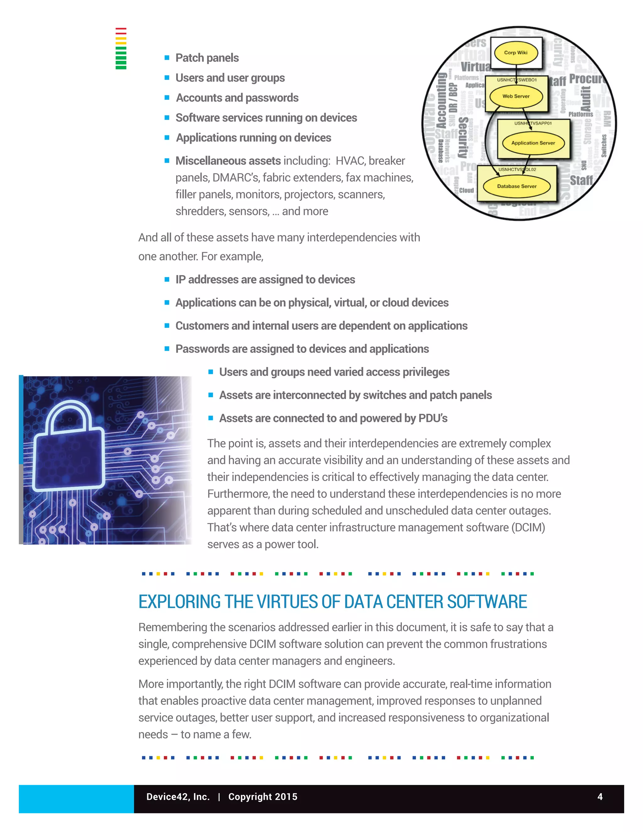 Device42, Inc. | Copyright 2015 4
▪ Patch panels
▪ Users and user groups
▪ Accounts and passwords
▪ Software services running on devices
▪ Applications running on devices
▪ Miscellaneous assets including: HVAC, breaker
panels, DMARC’s, fabric extenders, fax machines,
filler panels, monitors, projectors, scanners,
shredders, sensors, … and more
And all of these assets have many interdependencies with
one another. For example,
▪ IP addresses are assigned to devices
▪ Applications can be on physical, virtual, or cloud devices
▪ Customers and internal users are dependent on applications
▪ Passwords are assigned to devices and applications
▪ Users and groups need varied access privileges
▪ Assets are interconnected by switches and patch panels
▪ Assets are connected to and powered by PDU’s
The point is, assets and their interdependencies are extremely complex
and having an accurate visibility and an understanding of these assets and
their independencies is critical to effectively managing the data center.
Furthermore, the need to understand these interdependencies is no more
apparent than during scheduled and unscheduled data center outages.
That’s where data center infrastructure management software (DCIM)
serves as a power tool.
EXPLORING THE VIRTUES OF DATA CENTER SOFTWARE
Remembering the scenarios addressed earlier in this document, it is safe to say that a
single, comprehensive DCIM software solution can prevent the common frustrations
experienced by data center managers and engineers.
More importantly, the right DCIM software can provide accurate, real-time information
that enables proactive data center management, improved responses to unplanned
service outages, better user support, and increased responsiveness to organizational
needs – to name a few.
 
