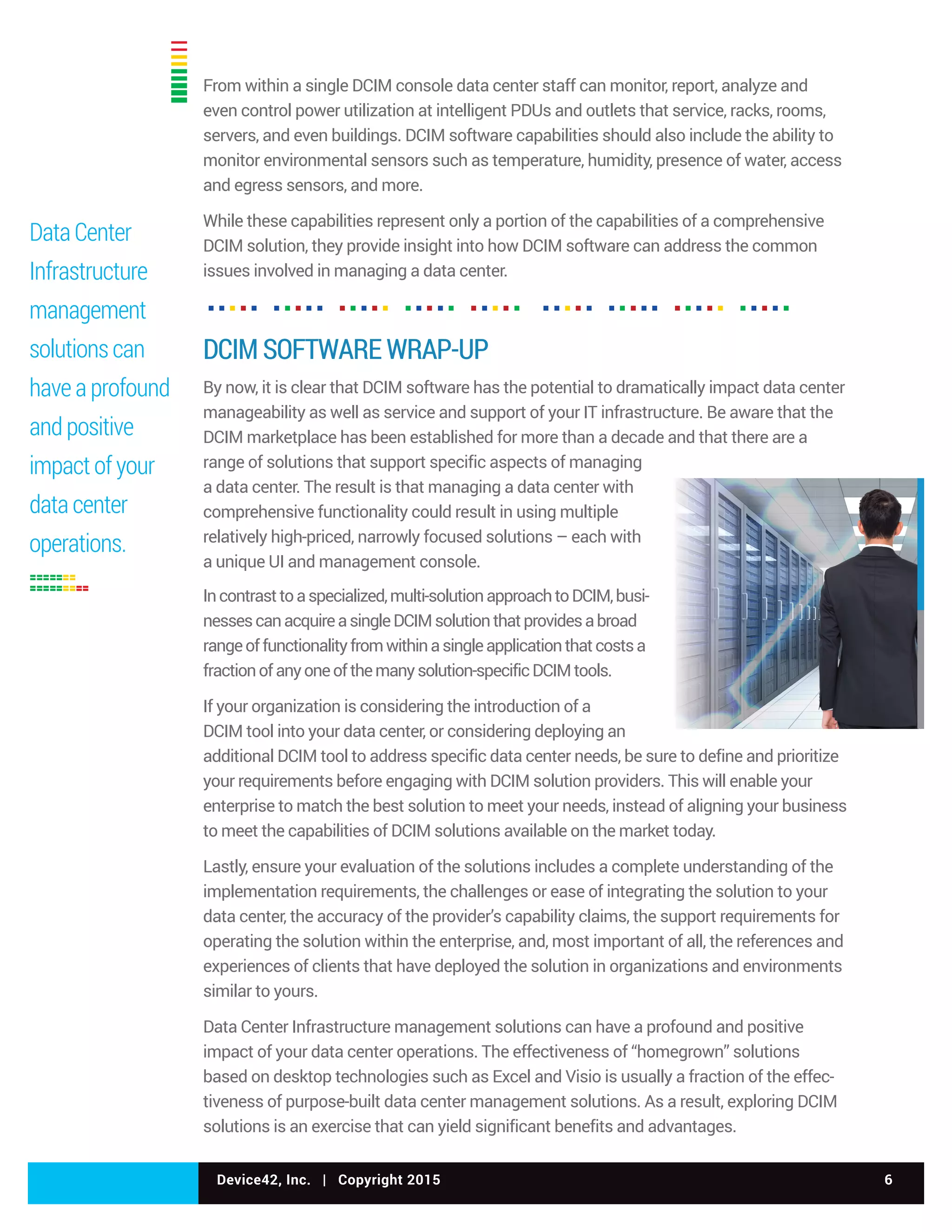 Device42, Inc. | Copyright 2015 6
From within a single DCIM console data center staff can monitor, report, analyze and
even control power utilization at intelligent PDUs and outlets that service, racks, rooms,
servers, and even buildings. DCIM software capabilities should also include the ability to
monitor environmental sensors such as temperature, humidity, presence of water, access
and egress sensors, and more.
While these capabilities represent only a portion of the capabilities of a comprehensive
DCIM solution, they provide insight into how DCIM software can address the common
issues involved in managing a data center.
DCIM SOFTWARE WRAP-UP
By now, it is clear that DCIM software has the potential to dramatically impact data center
manageability as well as service and support of your IT infrastructure. Be aware that the
DCIM marketplace has been established for more than a decade and that there are a
range of solutions that support specific aspects of managing
a data center. The result is that managing a data center with
comprehensive functionality could result in using multiple
relatively high-priced, narrowly focused solutions – each with
a unique UI and management console.
Incontrasttoaspecialized,multi-solutionapproachtoDCIM,busi-
nessescanacquireasingleDCIMsolutionthatprovidesabroad
rangeoffunctionalityfromwithinasingleapplicationthatcostsa
fractionofanyoneofthemanysolution-specificDCIMtools.
If your organization is considering the introduction of a
DCIM tool into your data center, or considering deploying an
additional DCIM tool to address specific data center needs, be sure to define and prioritize
your requirements before engaging with DCIM solution providers. This will enable your
enterprise to match the best solution to meet your needs, instead of aligning your business
to meet the capabilities of DCIM solutions available on the market today.
Lastly, ensure your evaluation of the solutions includes a complete understanding of the
implementation requirements, the challenges or ease of integrating the solution to your
data center, the accuracy of the provider’s capability claims, the support requirements for
operating the solution within the enterprise, and, most important of all, the references and
experiences of clients that have deployed the solution in organizations and environments
similar to yours.
Data Center Infrastructure management solutions can have a profound and positive
impact of your data center operations. The effectiveness of “homegrown” solutions
based on desktop technologies such as Excel and Visio is usually a fraction of the effec-
tiveness of purpose-built data center management solutions. As a result, exploring DCIM
solutions is an exercise that can yield significant benefits and advantages.
Data Center
Infrastructure
management
solutions can
have a profound
and positive
impact of your
data center
operations.
 
