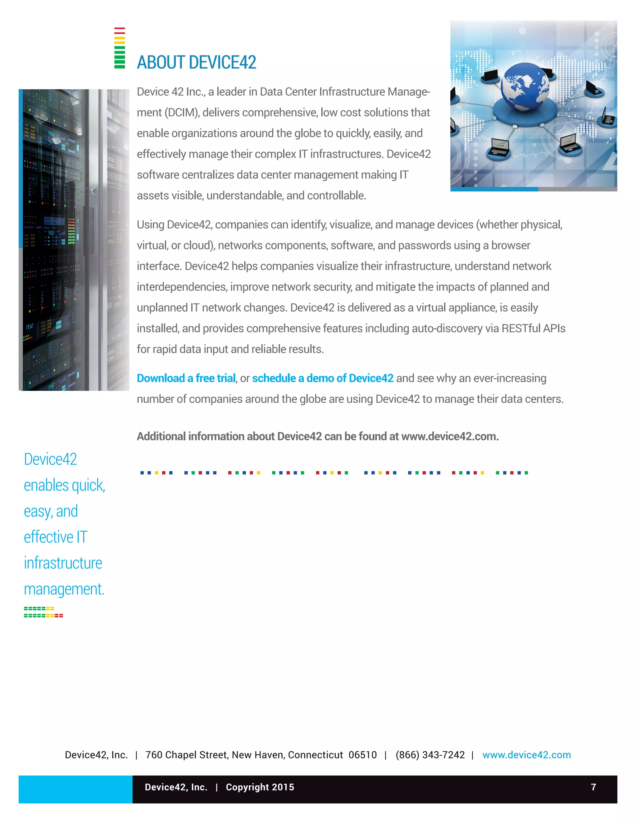 Device42, Inc. | Copyright 2015 7
Device42, Inc. | 760 Chapel Street, New Haven, Connecticut 06510 | (866) 343-7242 | www.device42.com
Device42
enables quick,
easy, and
effective IT
infrastructure
management.
ABOUT DEVICE42
Device 42 Inc., a leader in Data Center Infrastructure Manage-
ment (DCIM), delivers comprehensive, low cost solutions that
enable organizations around the globe to quickly, easily, and
effectively manage their complex IT infrastructures. Device42
software centralizes data center management making IT
assets visible, understandable, and controllable.
Using Device42, companies can identify, visualize, and manage devices (whether physical,
virtual, or cloud), networks components, software, and passwords using a browser
interface. Device42 helps companies visualize their infrastructure, understand network
interdependencies, improve network security, and mitigate the impacts of planned and
unplanned IT network changes. Device42 is delivered as a virtual appliance, is easily
installed, and provides comprehensive features including auto-discovery via RESTful APIs
for rapid data input and reliable results.
Download a free trial, or schedule a demo of Device42 and see why an ever-increasing
number of companies around the globe are using Device42 to manage their data centers.
Additional information about Device42 can be found at www.device42.com.
Device42, Inc. | 760 Chapel Street, New Haven, Connecticut 06510 | (866) 343-7242 | www.device42.com
 