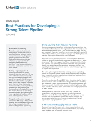 Doing Sourcing Right Requires Pipelining
As companies step up their efforts to identify and connect with the star
recruits that will one day lead their organizations, they frequently run into
a fundamental stumbling block. Once you find the right talent, how do
you keep track of so many leads from so many sources, build meaningful
relationships with them, and keep them engaged over the long haul until
the right opportunity aligns with the right candidate?
Applicant Tracking Systems (ATSs) have traditionally been the tool of
choice for recruiting organizations to manage job applicants (i.e. “active
candidates.”) But what happens to all those pre-applicant talent leads
you spend so long gathering? ATSs were not built to manage contacts
before they become actual job candidates. Moreover, ATSs lack the
capability to update information in real-time as individuals change roles
or expand their experience.
The talent-gathering (and relationship-building) process begins long
before an application hits the system. While pipelining talent has never
been more vital, recruiting organizations to date have faced significant
challenges in making it happen.
According to Aberdeen Group’s 2012 Talent Acquisition Market Report,
the top strategic action for HR and recruiting professionals is “building
and expanding a talent pipeline regardless of current hiring needs. With
the growing reach of social media, recruiters are looking for ways to be
more proactive in building talent communities and managing a database
of talent sources.”
Although sourcing is a critical focus in 2012, only 2 percent of
organizations have a long-term approach to sourcing initiatives.
Aberdeen contends that traditionally, pipelining has been an ad-hoc
process, with sourcing efforts growing with a good economy and
shrinking with a bad economy. This reactionary approach has left
organizations unprepared for the future.2
Executive Summary
Recruiting has always been about
relationships, but with the advent of
social professional networks and the
rising emphasis on recruiting passive
talent – professionals who aren’t
looking for new opportunities, and
who make up approximately 80
percent of the fully-employed
workforce1
– the focus on cultivating
candidate relationships has never been
more intense.
Building a targeted pipeline of
potential candidates can pay big
dividends down the road. You’ll fill your
roles with better talent more quickly,
and you won’t be starting every new
search from scratch. With 82 percent of
talent acquisition leaders saying they
keep in touch with potential candidates
even when not hiring, the industry
seems sold on the power of pipelining.
However, the lack of easy-to-use,
integrated, centralized pipelining tools
has created obstacles for recruiting
teams everywhere, with the result that
most organizations have been falling
short in their pipelining efforts.
This guide reinforces the strategic
importance of building a strong talent
pipeline, and provides a set of practical
tips to help any organization fully
embrace the pipelining opportunity.
It All Starts with Engaging Passive Talent
Successful sourcing often starts with a focus on passive talent, and
finding ways to not only identify and connect with them, but to keep
them engaged over an extended period of time.
Best Practices for Developing a
Strong Talent Pipeline
July 2012
1
Whitepaper
Talent Solutions
 
