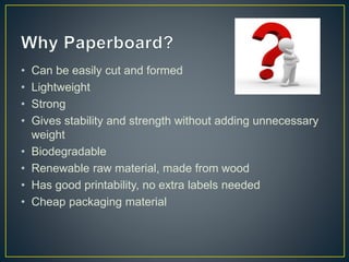 • Can be easily cut and formed
• Lightweight
• Strong
• Gives stability and strength without adding unnecessary
weight
• Biodegradable
• Renewable raw material, made from wood
• Has good printability, no extra labels needed
• Cheap packaging material
 