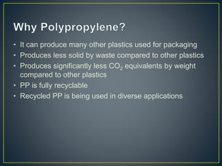 • It can produce many other plastics used for packaging
• Produces less solid by waste compared to other plastics
• Produces significantly less CO2 equivalents by weight
compared to other plastics
• PP is fully recyclable
• Recycled PP is being used in diverse applications
 