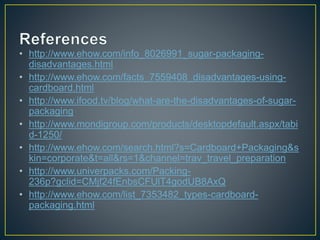 • http://www.ehow.com/info_8026991_sugar-packaging-
disadvantages.html
• http://www.ehow.com/facts_7559408_disadvantages-using-
cardboard.html
• http://www.ifood.tv/blog/what-are-the-disadvantages-of-sugar-
packaging
• http://www.mondigroup.com/products/desktopdefault.aspx/tabi
d-1250/
• http://www.ehow.com/search.html?s=Cardboard+Packaging&s
kin=corporate&t=all&rs=1&channel=trav_travel_preparation
• http://www.univerpacks.com/Packing-
236p?gclid=CMjf24fEnbsCFUlT4godUB8AxQ
• http://www.ehow.com/list_7353482_types-cardboard-
packaging.html
 