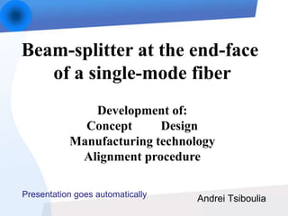 Andrei Tsiboulia
Beam-splitter at the end-face
of a single-mode fiber
Development of:
Concept Design
Manufacturing technology
Alignment procedure
Presentation goes automatically
 