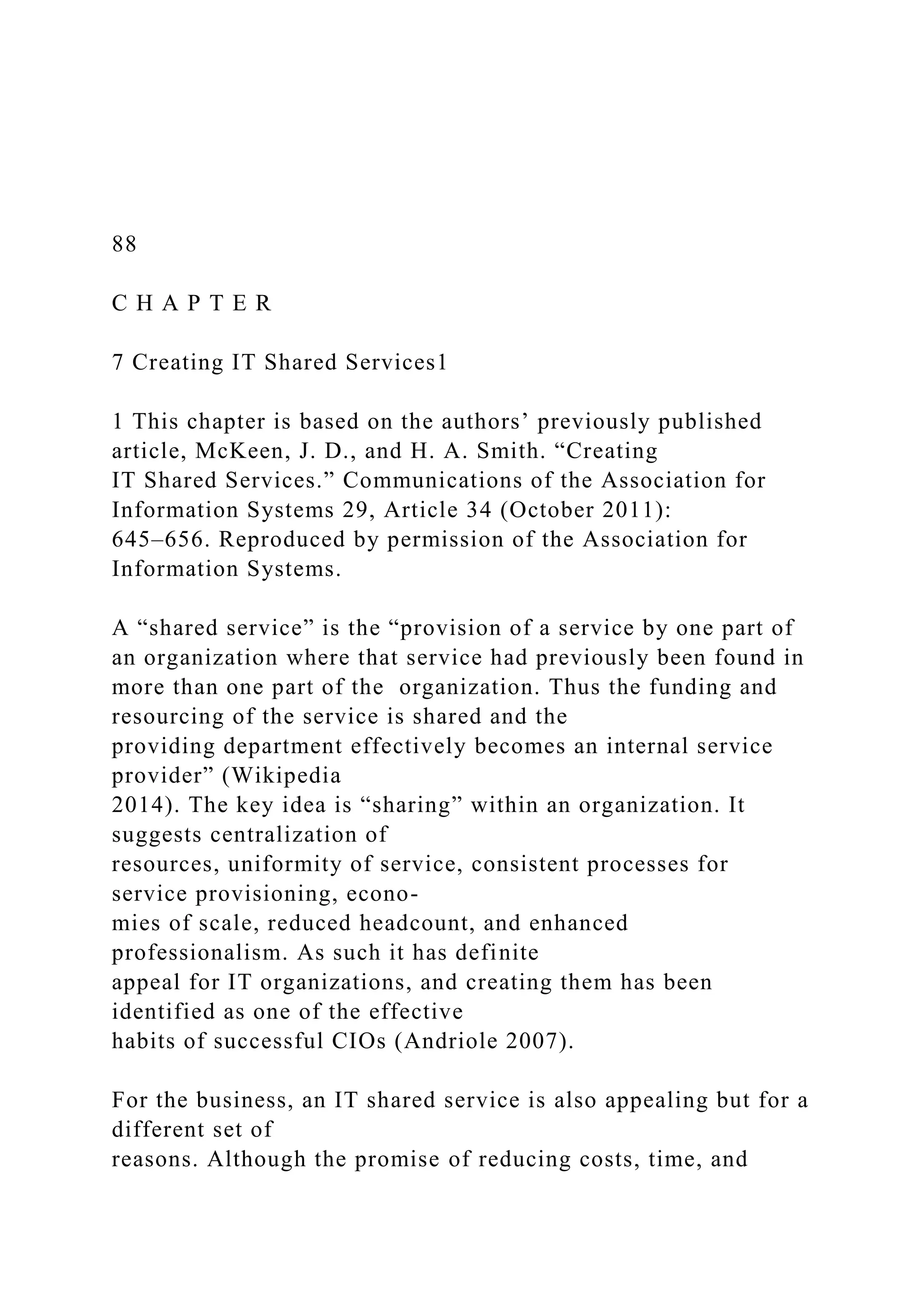 88
C H A P T E R
7 Creating IT Shared Services1
1 This chapter is based on the authors’ previously published
article, McKeen, J. D., and H. A. Smith. “Creating
IT Shared Services.” Communications of the Association for
Information Systems 29, Article 34 (October 2011):
645–656. Reproduced by permission of the Association for
Information Systems.
A “shared service” is the “provision of a service by one part of
an organization where that service had previously been found in
more than one part of the organization. Thus the funding and
resourcing of the service is shared and the
providing department effectively becomes an internal service
provider” (Wikipedia
2014). The key idea is “sharing” within an organization. It
suggests centralization of
resources, uniformity of service, consistent processes for
service provisioning, econo-
mies of scale, reduced headcount, and enhanced
professionalism. As such it has definite
appeal for IT organizations, and creating them has been
identified as one of the effective
habits of successful CIOs (Andriole 2007).
For the business, an IT shared service is also appealing but for a
different set of
reasons. Although the promise of reducing costs, time, and
 