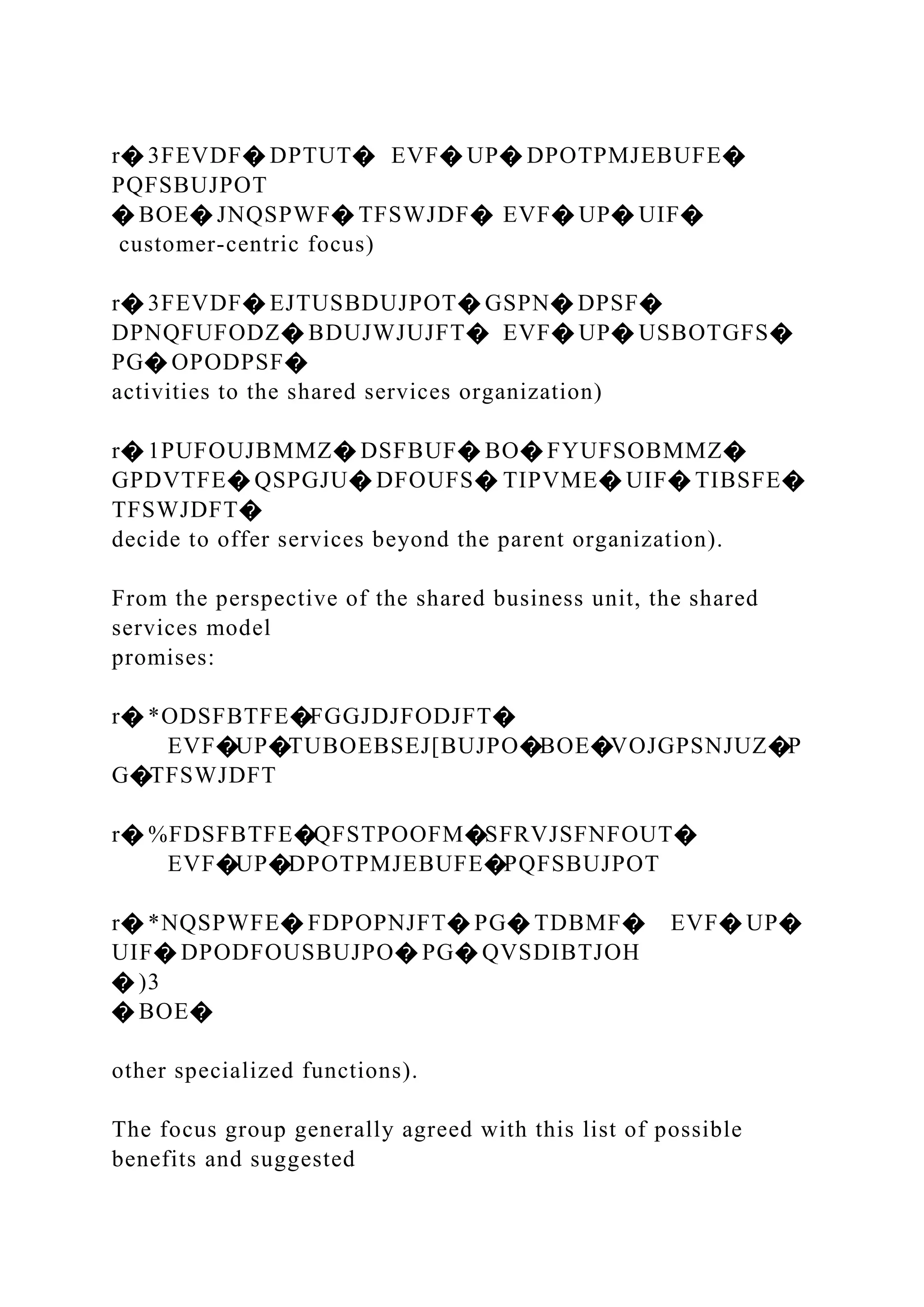 r� 3FEVDF� DPTUT� EVF� UP� DPOTPMJEBUFE�
PQFSBUJPOT
� BOE� JNQSPWF� TFSWJDF� EVF� UP� UIF�
customer-centric focus)
r� 3FEVDF� EJTUSBDUJPOT� GSPN� DPSF�
DPNQFUFODZ� BDUJWJUJFT� EVF� UP� USBOTGFS�
PG� OPODPSF�
activities to the shared services organization)
r� 1PUFOUJBMMZ� DSFBUF� BO� FYUFSOBMMZ�
GPDVTFE� QSPGJU� DFOUFS� TIPVME� UIF� TIBSFE�
TFSWJDFT�
decide to offer services beyond the parent organization).
From the perspective of the shared business unit, the shared
services model
promises:
r� *ODSFBTFE�FGGJDJFODJFT�
EVF�UP�TUBOEBSEJ[BUJPO�BOE�VOJGPSNJUZ�P
G�TFSWJDFT
r� %FDSFBTFE�QFSTPOOFM�SFRVJSFNFOUT�
EVF�UP�DPOTPMJEBUFE�PQFSBUJPOT
r� *NQSPWFE� FDPOPNJFT� PG� TDBMF� EVF� UP�
UIF� DPODFOUSBUJPO� PG� QVSDIBTJOH
� )3
� BOE�
other specialized functions).
The focus group generally agreed with this list of possible
benefits and suggested
 