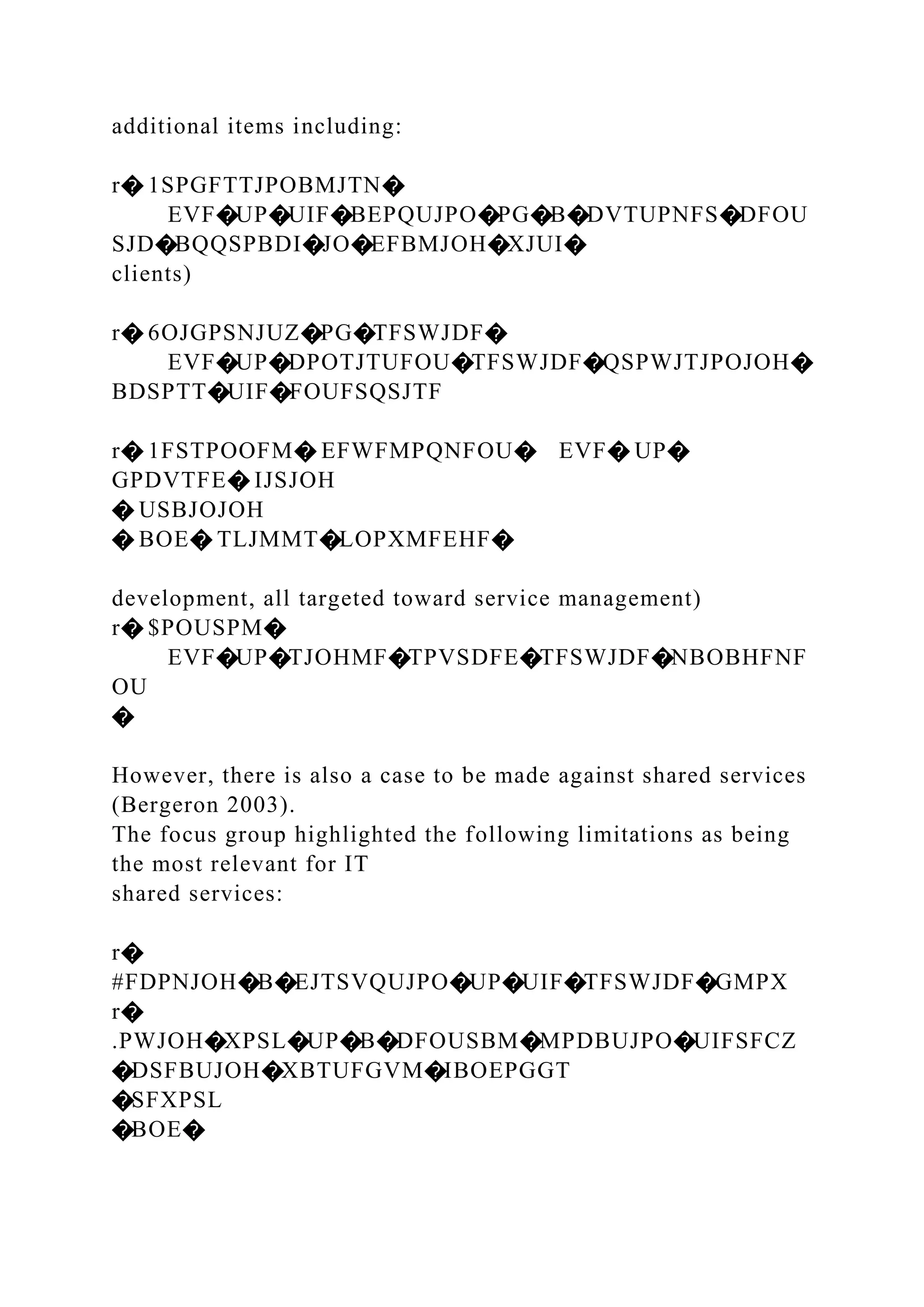 additional items including:
r� 1SPGFTTJPOBMJTN�
EVF�UP�UIF�BEPQUJPO�PG�B�DVTUPNFS�DFOU
SJD�BQQSPBDI�JO�EFBMJOH�XJUI�
clients)
r� 6OJGPSNJUZ�PG�TFSWJDF�
EVF�UP�DPOTJTUFOU�TFSWJDF�QSPWJTJPOJOH�
BDSPTT�UIF�FOUFSQSJTF
r� 1FSTPOOFM� EFWFMPQNFOU� EVF� UP�
GPDVTFE� IJSJOH
� USBJOJOH
� BOE� TLJMMT�LOPXMFEHF�
development, all targeted toward service management)
r� $POUSPM�
EVF�UP�TJOHMF�TPVSDFE�TFSWJDF�NBOBHFNF
OU
�
However, there is also a case to be made against shared services
(Bergeron 2003).
The focus group highlighted the following limitations as being
the most relevant for IT
shared services:
r�
#FDPNJOH�B�EJTSVQUJPO�UP�UIF�TFSWJDF�GMPX
r�
.PWJOH�XPSL�UP�B�DFOUSBM�MPDBUJPO�UIFSFCZ
�DSFBUJOH�XBTUFGVM�IBOEPGGT
�SFXPSL
�BOE�
 