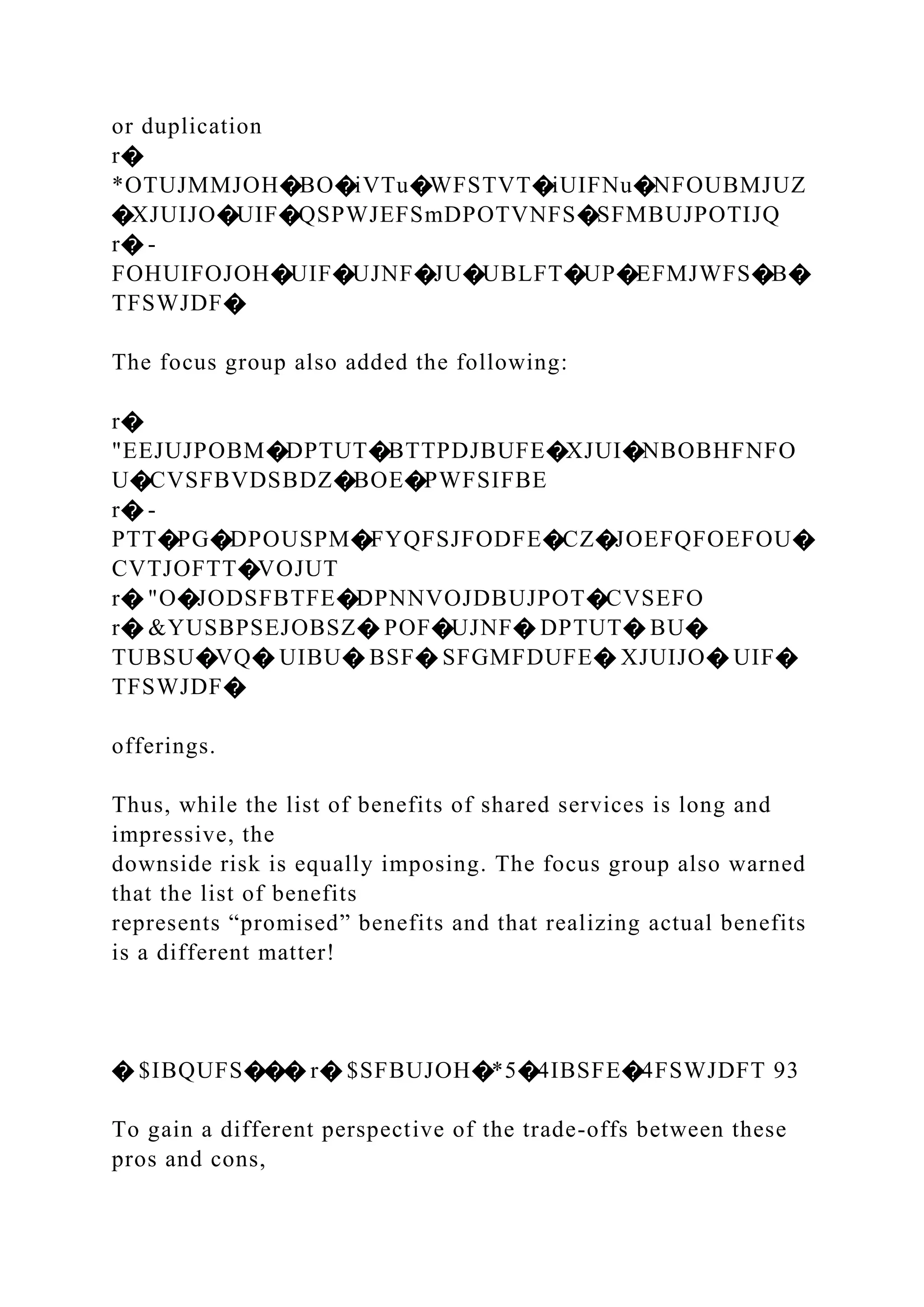 or duplication
r�
*OTUJMMJOH�BO�iVTu�WFSTVT�iUIFNu�NFOUBMJUZ
�XJUIJO�UIF�QSPWJEFSmDPOTVNFS�SFMBUJPOTIJQ
r� -
FOHUIFOJOH�UIF�UJNF�JU�UBLFT�UP�EFMJWFS�B�
TFSWJDF�
The focus group also added the following:
r�
"EEJUJPOBM�DPTUT�BTTPDJBUFE�XJUI�NBOBHFNFO
U�CVSFBVDSBDZ�BOE�PWFSIFBE
r� -
PTT�PG�DPOUSPM�FYQFSJFODFE�CZ�JOEFQFOEFOU�
CVTJOFTT�VOJUT
r� "O�JODSFBTFE�DPNNVOJDBUJPOT�CVSEFO
r� &YUSBPSEJOBSZ� POF�UJNF� DPTUT� BU�
TUBSU�VQ� UIBU� BSF� SFGMFDUFE� XJUIJO� UIF�
TFSWJDF�
offerings.
Thus, while the list of benefits of shared services is long and
impressive, the
downside risk is equally imposing. The focus group also warned
that the list of benefits
represents “promised” benefits and that realizing actual benefits
is a different matter!
� $IBQUFS��� r� $SFBUJOH�*5�4IBSFE�4FSWJDFT 93
To gain a different perspective of the trade-offs between these
pros and cons,
 