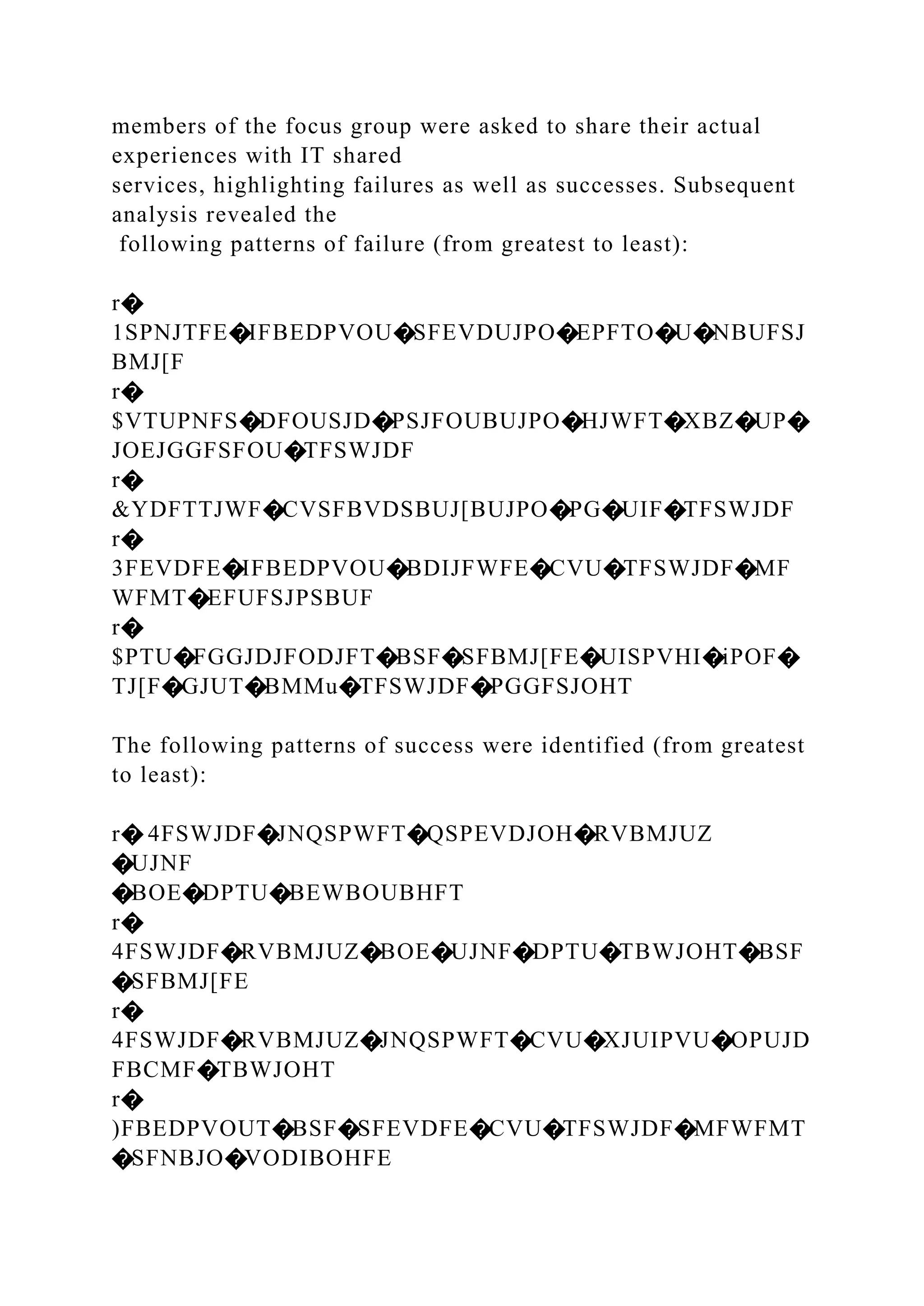 members of the focus group were asked to share their actual
experiences with IT shared
services, highlighting failures as well as successes. Subsequent
analysis revealed the
following patterns of failure (from greatest to least):
r�
1SPNJTFE�IFBEDPVOU�SFEVDUJPO�EPFTO�U�NBUFSJ
BMJ[F
r�
$VTUPNFS�DFOUSJD�PSJFOUBUJPO�HJWFT�XBZ�UP�
JOEJGGFSFOU�TFSWJDF
r�
&YDFTTJWF�CVSFBVDSBUJ[BUJPO�PG�UIF�TFSWJDF
r�
3FEVDFE�IFBEDPVOU�BDIJFWFE�CVU�TFSWJDF�MF
WFMT�EFUFSJPSBUF
r�
$PTU�FGGJDJFODJFT�BSF�SFBMJ[FE�UISPVHI�iPOF�
TJ[F�GJUT�BMMu�TFSWJDF�PGGFSJOHT
The following patterns of success were identified (from greatest
to least):
r� 4FSWJDF�JNQSPWFT�QSPEVDJOH�RVBMJUZ
�UJNF
�BOE�DPTU�BEWBOUBHFT
r�
4FSWJDF�RVBMJUZ�BOE�UJNF�DPTU�TBWJOHT�BSF
�SFBMJ[FE
r�
4FSWJDF�RVBMJUZ�JNQSPWFT�CVU�XJUIPVU�OPUJD
FBCMF�TBWJOHT
r�
)FBEDPVOUT�BSF�SFEVDFE�CVU�TFSWJDF�MFWFMT
�SFNBJO�VODIBOHFE
 
