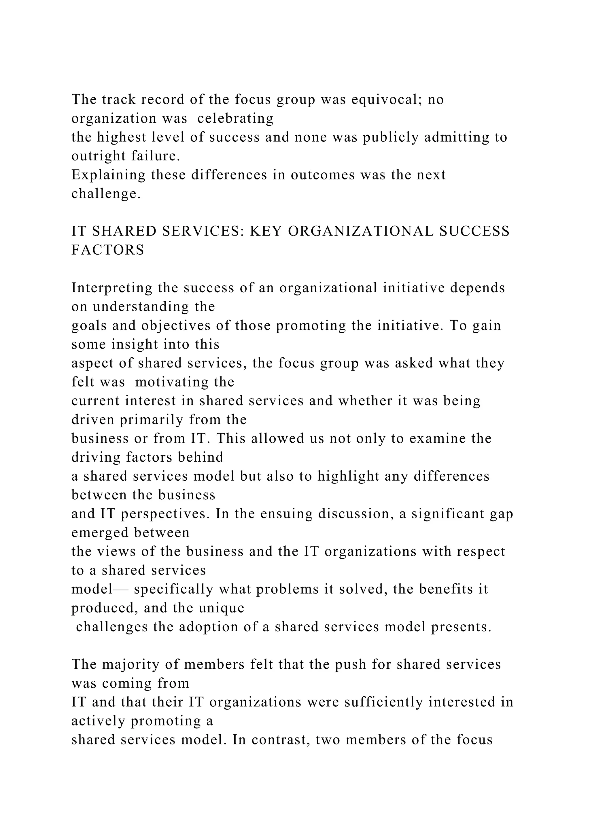 The track record of the focus group was equivocal; no
organization was celebrating
the highest level of success and none was publicly admitting to
outright failure.
Explaining these differences in outcomes was the next
challenge.
IT SHARED SERVICES: KEY ORGANIZATIONAL SUCCESS
FACTORS
Interpreting the success of an organizational initiative depends
on understanding the
goals and objectives of those promoting the initiative. To gain
some insight into this
aspect of shared services, the focus group was asked what they
felt was motivating the
current interest in shared services and whether it was being
driven primarily from the
business or from IT. This allowed us not only to examine the
driving factors behind
a shared services model but also to highlight any differences
between the business
and IT perspectives. In the ensuing discussion, a significant gap
emerged between
the views of the business and the IT organizations with respect
to a shared services
model— specifically what problems it solved, the benefits it
produced, and the unique
challenges the adoption of a shared services model presents.
The majority of members felt that the push for shared services
was coming from
IT and that their IT organizations were sufficiently interested in
actively promoting a
shared services model. In contrast, two members of the focus
 