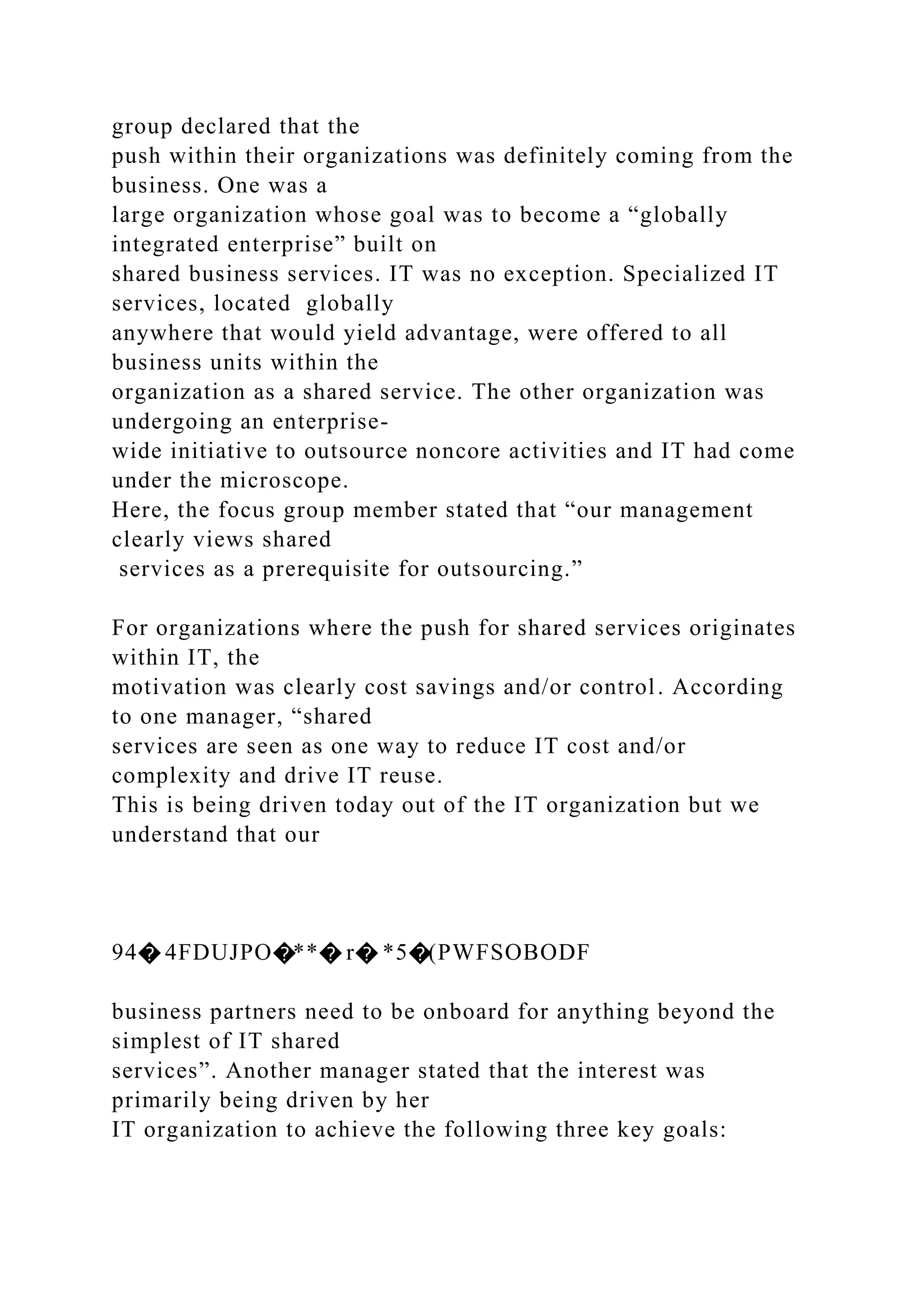 group declared that the
push within their organizations was definitely coming from the
business. One was a
large organization whose goal was to become a “globally
integrated enterprise” built on
shared business services. IT was no exception. Specialized IT
services, located globally
anywhere that would yield advantage, were offered to all
business units within the
organization as a shared service. The other organization was
undergoing an enterprise-
wide initiative to outsource noncore activities and IT had come
under the microscope.
Here, the focus group member stated that “our management
clearly views shared
services as a prerequisite for outsourcing.”
For organizations where the push for shared services originates
within IT, the
motivation was clearly cost savings and/or control. According
to one manager, “shared
services are seen as one way to reduce IT cost and/or
complexity and drive IT reuse.
This is being driven today out of the IT organization but we
understand that our
94� 4FDUJPO�**� r� *5�(PWFSOBODF
business partners need to be onboard for anything beyond the
simplest of IT shared
services”. Another manager stated that the interest was
primarily being driven by her
IT organization to achieve the following three key goals:
 