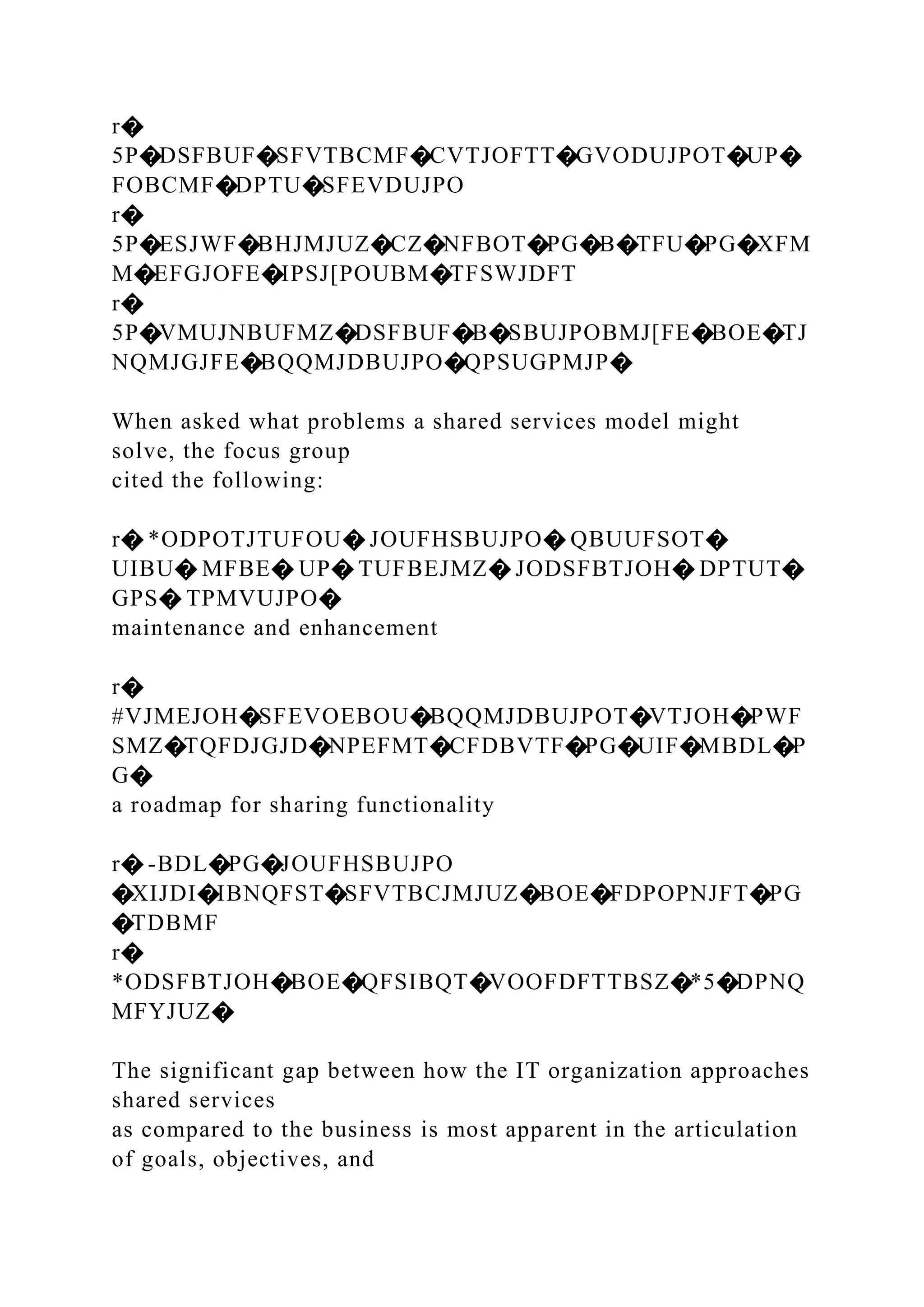 r�
5P�DSFBUF�SFVTBCMF�CVTJOFTT�GVODUJPOT�UP�
FOBCMF�DPTU�SFEVDUJPO
r�
5P�ESJWF�BHJMJUZ�CZ�NFBOT�PG�B�TFU�PG�XFM
M�EFGJOFE�IPSJ[POUBM�TFSWJDFT
r�
5P�VMUJNBUFMZ�DSFBUF�B�SBUJPOBMJ[FE�BOE�TJ
NQMJGJFE�BQQMJDBUJPO�QPSUGPMJP�
When asked what problems a shared services model might
solve, the focus group
cited the following:
r� *ODPOTJTUFOU� JOUFHSBUJPO� QBUUFSOT�
UIBU� MFBE� UP� TUFBEJMZ� JODSFBTJOH� DPTUT�
GPS� TPMVUJPO�
maintenance and enhancement
r�
#VJMEJOH�SFEVOEBOU�BQQMJDBUJPOT�VTJOH�PWF
SMZ�TQFDJGJD�NPEFMT�CFDBVTF�PG�UIF�MBDL�P
G�
a roadmap for sharing functionality
r� -BDL�PG�JOUFHSBUJPO
�XIJDI�IBNQFST�SFVTBCJMJUZ�BOE�FDPOPNJFT�PG
�TDBMF
r�
*ODSFBTJOH�BOE�QFSIBQT�VOOFDFTTBSZ�*5�DPNQ
MFYJUZ�
The significant gap between how the IT organization approaches
shared services
as compared to the business is most apparent in the articulation
of goals, objectives, and
 