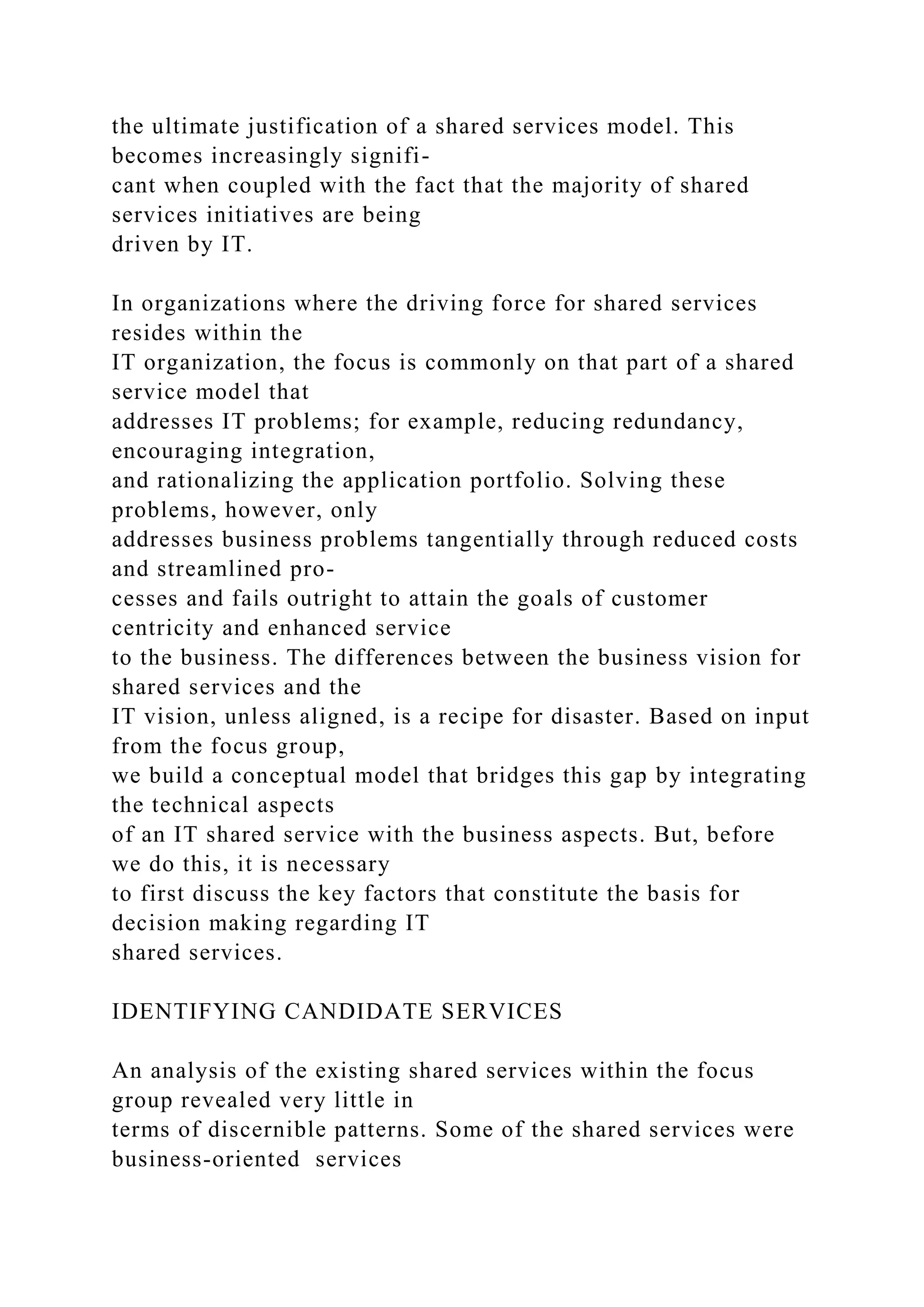 the ultimate justification of a shared services model. This
becomes increasingly signifi-
cant when coupled with the fact that the majority of shared
services initiatives are being
driven by IT.
In organizations where the driving force for shared services
resides within the
IT organization, the focus is commonly on that part of a shared
service model that
addresses IT problems; for example, reducing redundancy,
encouraging integration,
and rationalizing the application portfolio. Solving these
problems, however, only
addresses business problems tangentially through reduced costs
and streamlined pro-
cesses and fails outright to attain the goals of customer
centricity and enhanced service
to the business. The differences between the business vision for
shared services and the
IT vision, unless aligned, is a recipe for disaster. Based on input
from the focus group,
we build a conceptual model that bridges this gap by integrating
the technical aspects
of an IT shared service with the business aspects. But, before
we do this, it is necessary
to first discuss the key factors that constitute the basis for
decision making regarding IT
shared services.
IDENTIFYING CANDIDATE SERVICES
An analysis of the existing shared services within the focus
group revealed very little in
terms of discernible patterns. Some of the shared services were
business-oriented services
 