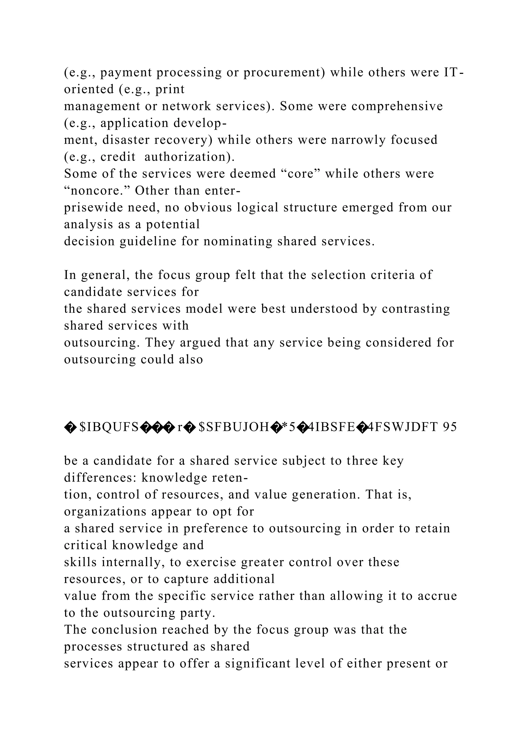 (e.g., payment processing or procurement) while others were IT-
oriented (e.g., print
management or network services). Some were comprehensive
(e.g., application develop-
ment, disaster recovery) while others were narrowly focused
(e.g., credit authorization).
Some of the services were deemed “core” while others were
“noncore.” Other than enter-
prisewide need, no obvious logical structure emerged from our
analysis as a potential
decision guideline for nominating shared services.
In general, the focus group felt that the selection criteria of
candidate services for
the shared services model were best understood by contrasting
shared services with
outsourcing. They argued that any service being considered for
outsourcing could also
� $IBQUFS��� r� $SFBUJOH�*5�4IBSFE�4FSWJDFT 95
be a candidate for a shared service subject to three key
differences: knowledge reten-
tion, control of resources, and value generation. That is,
organizations appear to opt for
a shared service in preference to outsourcing in order to retain
critical knowledge and
skills internally, to exercise greater control over these
resources, or to capture additional
value from the specific service rather than allowing it to accrue
to the outsourcing party.
The conclusion reached by the focus group was that the
processes structured as shared
services appear to offer a significant level of either present or
 