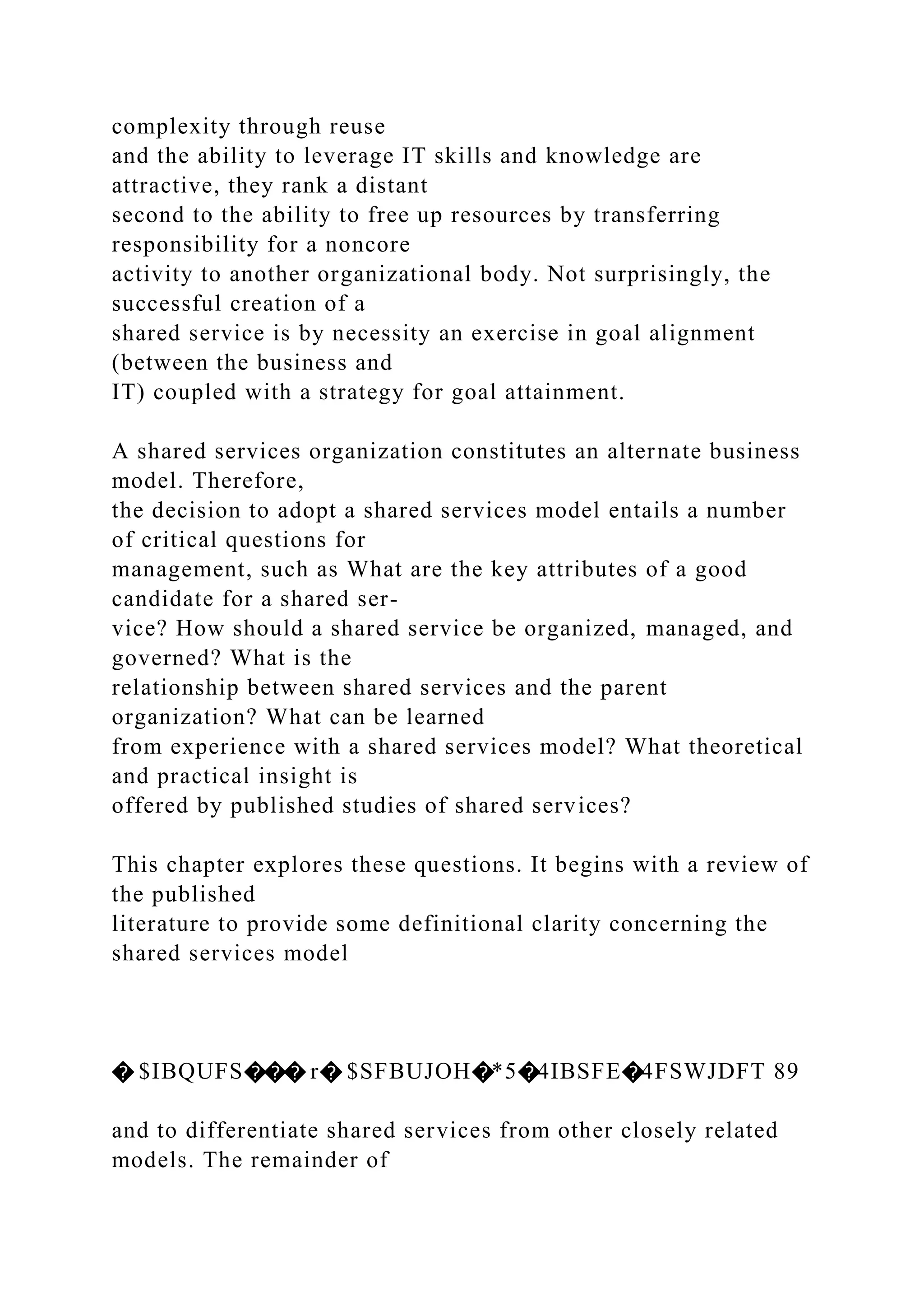complexity through reuse
and the ability to leverage IT skills and knowledge are
attractive, they rank a distant
second to the ability to free up resources by transferring
responsibility for a noncore
activity to another organizational body. Not surprisingly, the
successful creation of a
shared service is by necessity an exercise in goal alignment
(between the business and
IT) coupled with a strategy for goal attainment.
A shared services organization constitutes an alternate business
model. Therefore,
the decision to adopt a shared services model entails a number
of critical questions for
management, such as What are the key attributes of a good
candidate for a shared ser-
vice? How should a shared service be organized, managed, and
governed? What is the
relationship between shared services and the parent
organization? What can be learned
from experience with a shared services model? What theoretical
and practical insight is
offered by published studies of shared services?
This chapter explores these questions. It begins with a review of
the published
literature to provide some definitional clarity concerning the
shared services model
� $IBQUFS��� r� $SFBUJOH�*5�4IBSFE�4FSWJDFT 89
and to differentiate shared services from other closely related
models. The remainder of
 