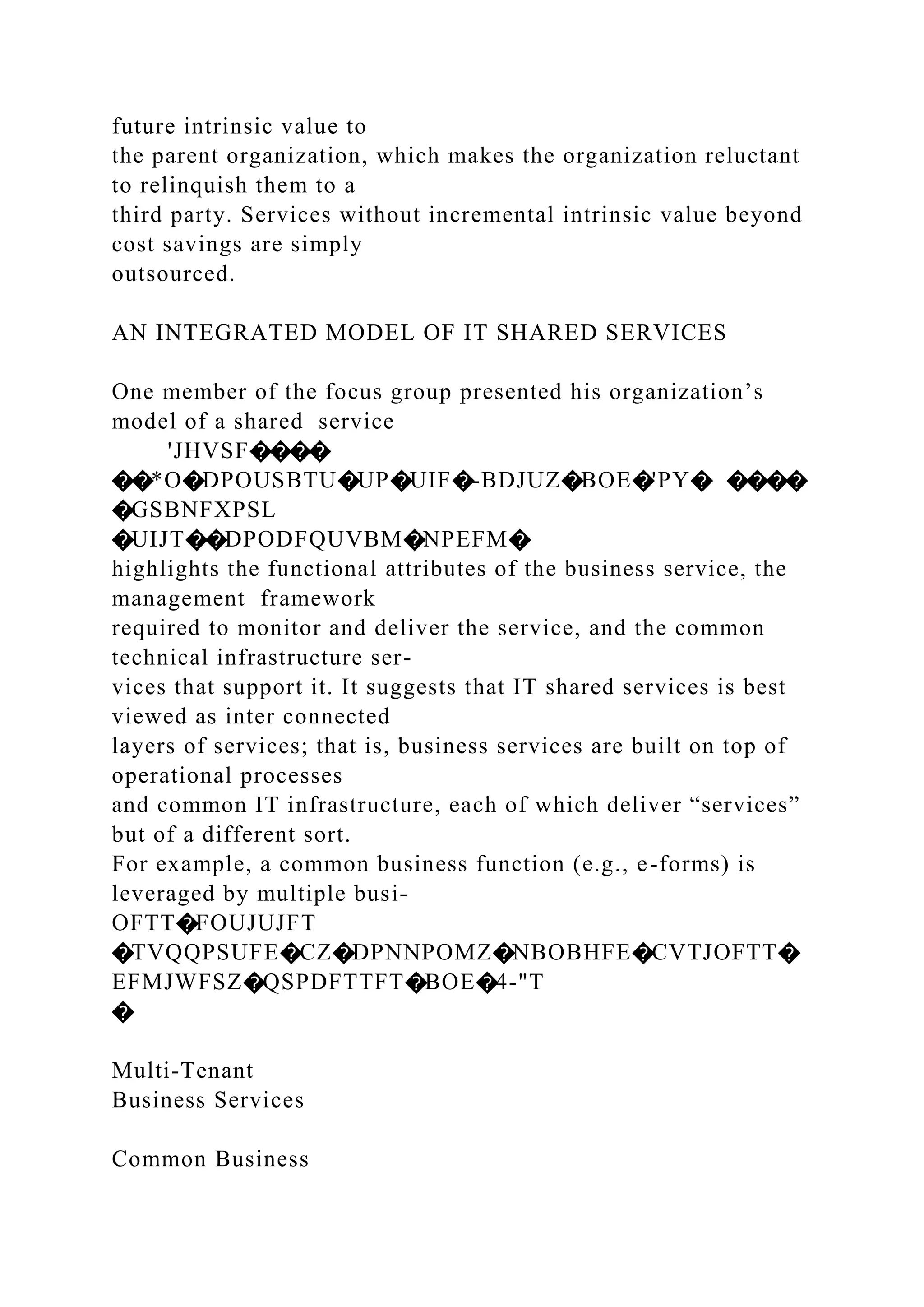 future intrinsic value to
the parent organization, which makes the organization reluctant
to relinquish them to a
third party. Services without incremental intrinsic value beyond
cost savings are simply
outsourced.
AN INTEGRATED MODEL OF IT SHARED SERVICES
One member of the focus group presented his organization’s
model of a shared service
'JHVSF����
��*O�DPOUSBTU�UP�UIF�-BDJUZ�BOE�'PY� ����
�GSBNFXPSL
�UIJT��DPODFQUVBM�NPEFM�
highlights the functional attributes of the business service, the
management framework
required to monitor and deliver the service, and the common
technical infrastructure ser-
vices that support it. It suggests that IT shared services is best
viewed as inter connected
layers of services; that is, business services are built on top of
operational processes
and common IT infrastructure, each of which deliver “services”
but of a different sort.
For example, a common business function (e.g., e-forms) is
leveraged by multiple busi-
OFTT�FOUJUJFT
�TVQQPSUFE�CZ�DPNNPOMZ�NBOBHFE�CVTJOFTT�
EFMJWFSZ�QSPDFTTFT�BOE�4-"T
�
Multi-Tenant
Business Services
Common Business
 