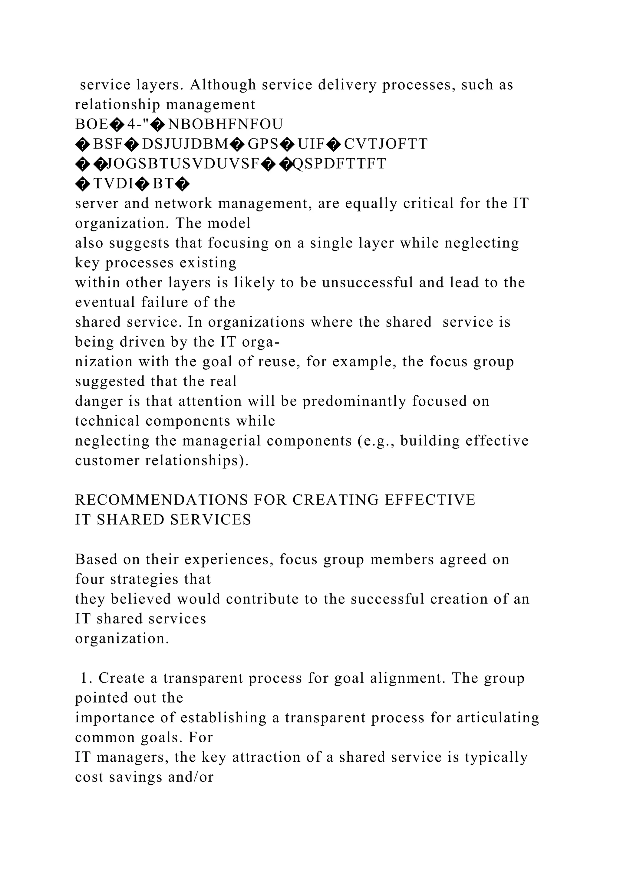 service layers. Although service delivery processes, such as
relationship management
BOE� 4-"� NBOBHFNFOU
� BSF� DSJUJDBM� GPS� UIF� CVTJOFTT
� �JOGSBTUSVDUVSF� �QSPDFTTFT
� TVDI� BT�
server and network management, are equally critical for the IT
organization. The model
also suggests that focusing on a single layer while neglecting
key processes existing
within other layers is likely to be unsuccessful and lead to the
eventual failure of the
shared service. In organizations where the shared service is
being driven by the IT orga-
nization with the goal of reuse, for example, the focus group
suggested that the real
danger is that attention will be predominantly focused on
technical components while
neglecting the managerial components (e.g., building effective
customer relationships).
RECOMMENDATIONS FOR CREATING EFFECTIVE
IT SHARED SERVICES
Based on their experiences, focus group members agreed on
four strategies that
they believed would contribute to the successful creation of an
IT shared services
organization.
1. Create a transparent process for goal alignment. The group
pointed out the
importance of establishing a transparent process for articulating
common goals. For
IT managers, the key attraction of a shared service is typically
cost savings and/or
 