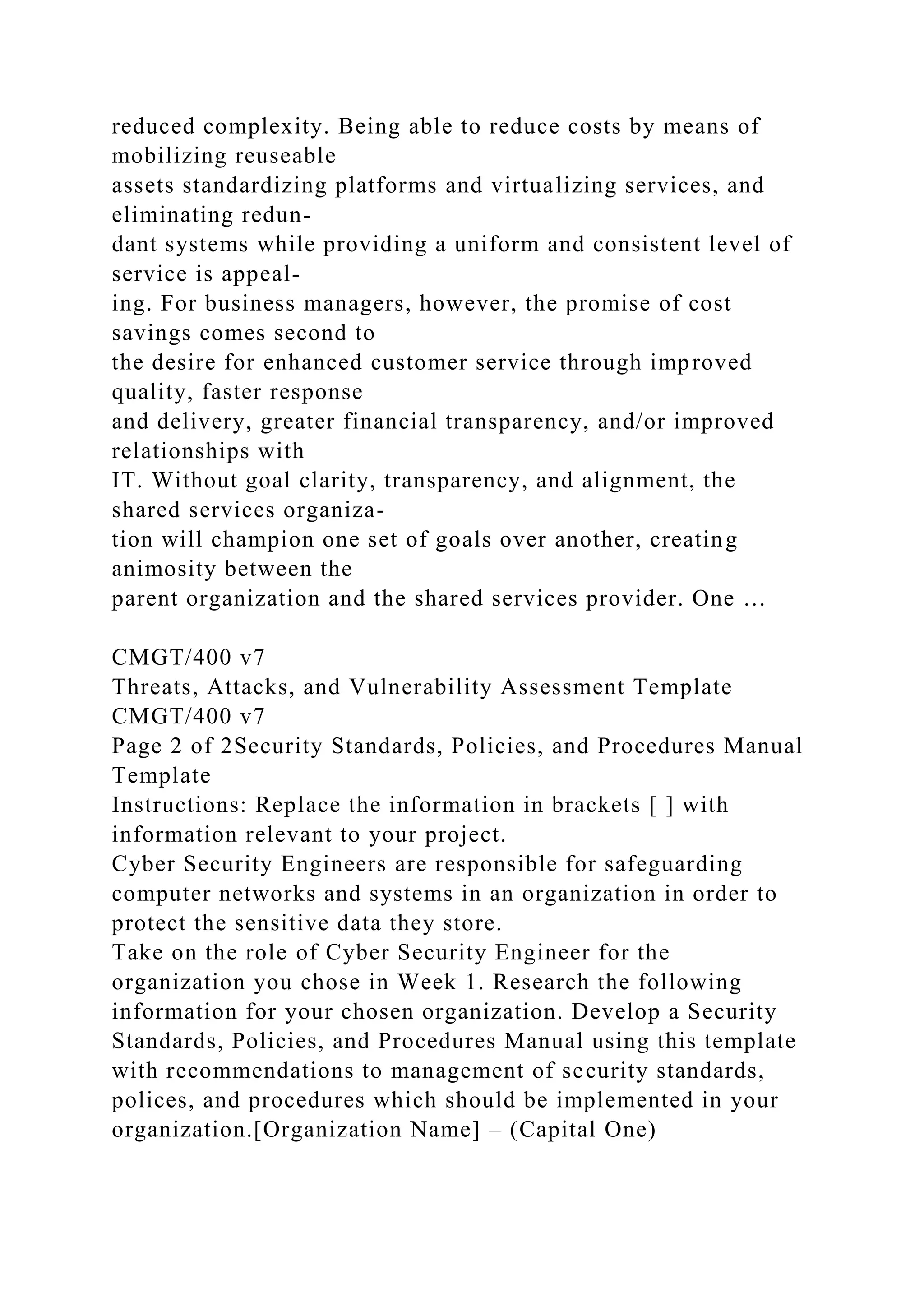 reduced complexity. Being able to reduce costs by means of
mobilizing reuseable
assets standardizing platforms and virtualizing services, and
eliminating redun-
dant systems while providing a uniform and consistent level of
service is appeal-
ing. For business managers, however, the promise of cost
savings comes second to
the desire for enhanced customer service through improved
quality, faster response
and delivery, greater financial transparency, and/or improved
relationships with
IT. Without goal clarity, transparency, and alignment, the
shared services organiza-
tion will champion one set of goals over another, creating
animosity between the
parent organization and the shared services provider. One …
CMGT/400 v7
Threats, Attacks, and Vulnerability Assessment Template
CMGT/400 v7
Page 2 of 2Security Standards, Policies, and Procedures Manual
Template
Instructions: Replace the information in brackets [ ] with
information relevant to your project.
Cyber Security Engineers are responsible for safeguarding
computer networks and systems in an organization in order to
protect the sensitive data they store.
Take on the role of Cyber Security Engineer for the
organization you chose in Week 1. Research the following
information for your chosen organization. Develop a Security
Standards, Policies, and Procedures Manual using this template
with recommendations to management of security standards,
polices, and procedures which should be implemented in your
organization.[Organization Name] – (Capital One)
 