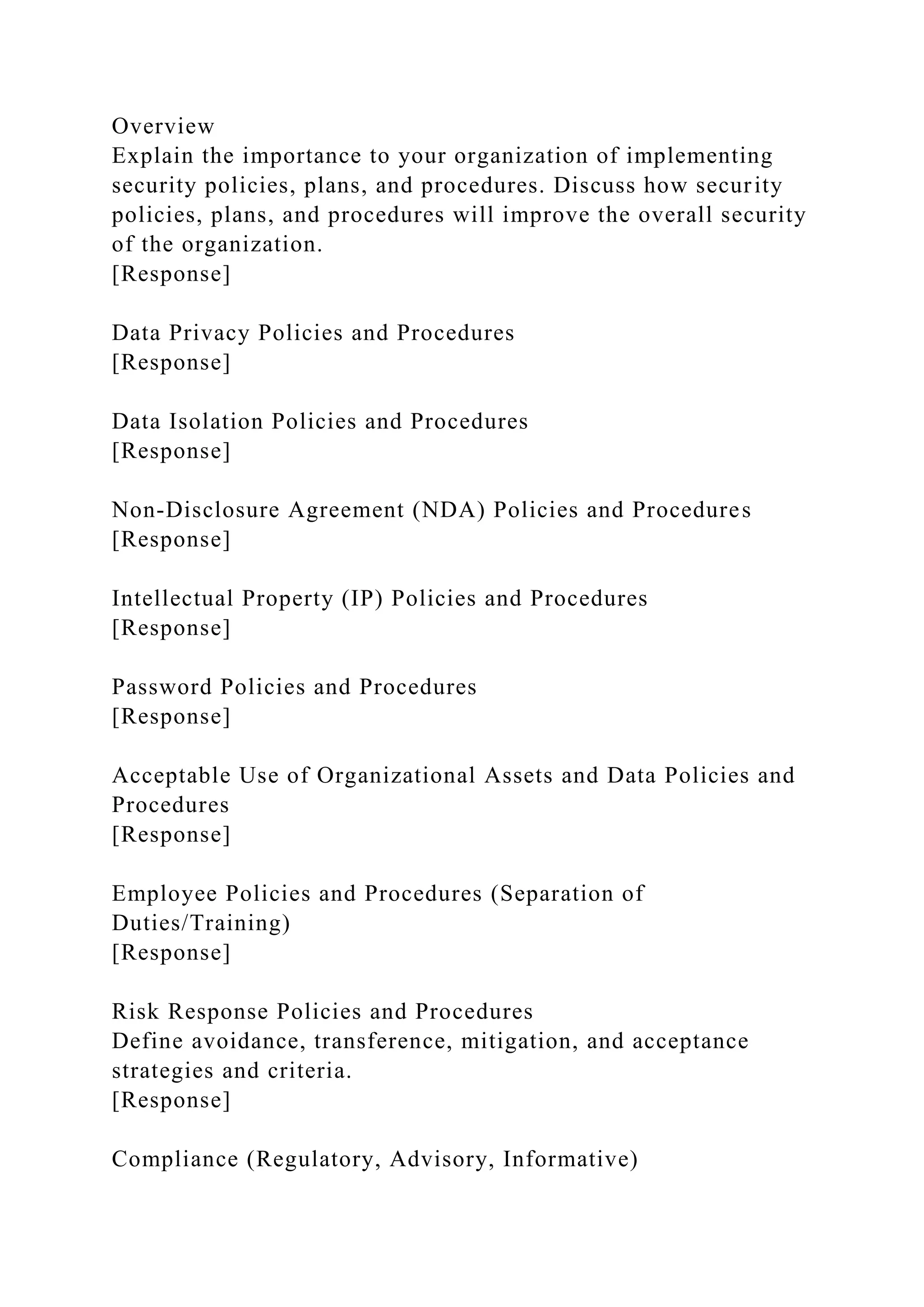 Overview
Explain the importance to your organization of implementing
security policies, plans, and procedures. Discuss how security
policies, plans, and procedures will improve the overall security
of the organization.
[Response]
Data Privacy Policies and Procedures
[Response]
Data Isolation Policies and Procedures
[Response]
Non-Disclosure Agreement (NDA) Policies and Procedures
[Response]
Intellectual Property (IP) Policies and Procedures
[Response]
Password Policies and Procedures
[Response]
Acceptable Use of Organizational Assets and Data Policies and
Procedures
[Response]
Employee Policies and Procedures (Separation of
Duties/Training)
[Response]
Risk Response Policies and Procedures
Define avoidance, transference, mitigation, and acceptance
strategies and criteria.
[Response]
Compliance (Regulatory, Advisory, Informative)
 