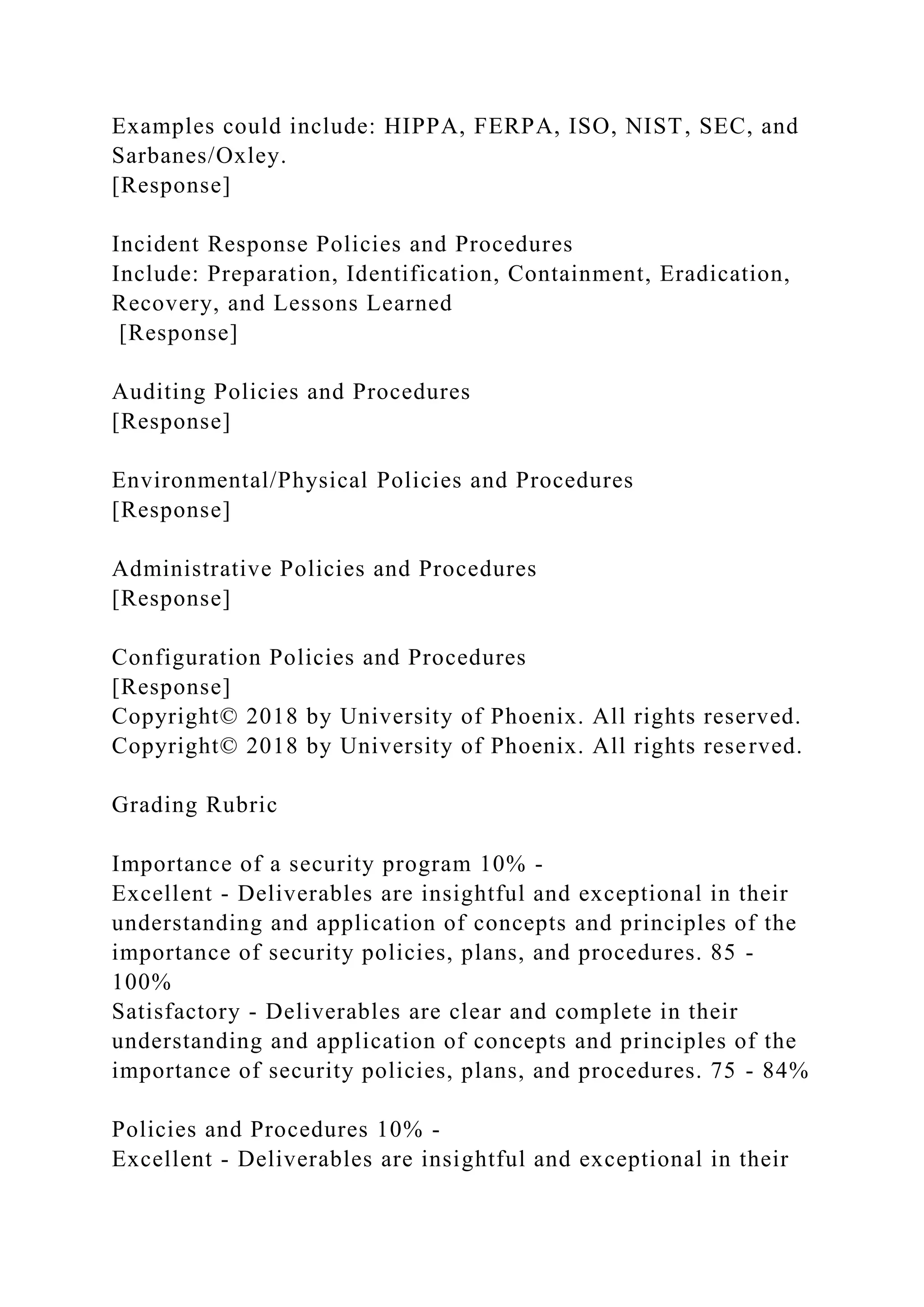 Examples could include: HIPPA, FERPA, ISO, NIST, SEC, and
Sarbanes/Oxley.
[Response]
Incident Response Policies and Procedures
Include: Preparation, Identification, Containment, Eradication,
Recovery, and Lessons Learned
[Response]
Auditing Policies and Procedures
[Response]
Environmental/Physical Policies and Procedures
[Response]
Administrative Policies and Procedures
[Response]
Configuration Policies and Procedures
[Response]
Copyright© 2018 by University of Phoenix. All rights reserved.
Copyright© 2018 by University of Phoenix. All rights reserved.
Grading Rubric
Importance of a security program 10% -
Excellent - Deliverables are insightful and exceptional in their
understanding and application of concepts and principles of the
importance of security policies, plans, and procedures. 85 -
100%
Satisfactory - Deliverables are clear and complete in their
understanding and application of concepts and principles of the
importance of security policies, plans, and procedures. 75 - 84%
Policies and Procedures 10% -
Excellent - Deliverables are insightful and exceptional in their
 