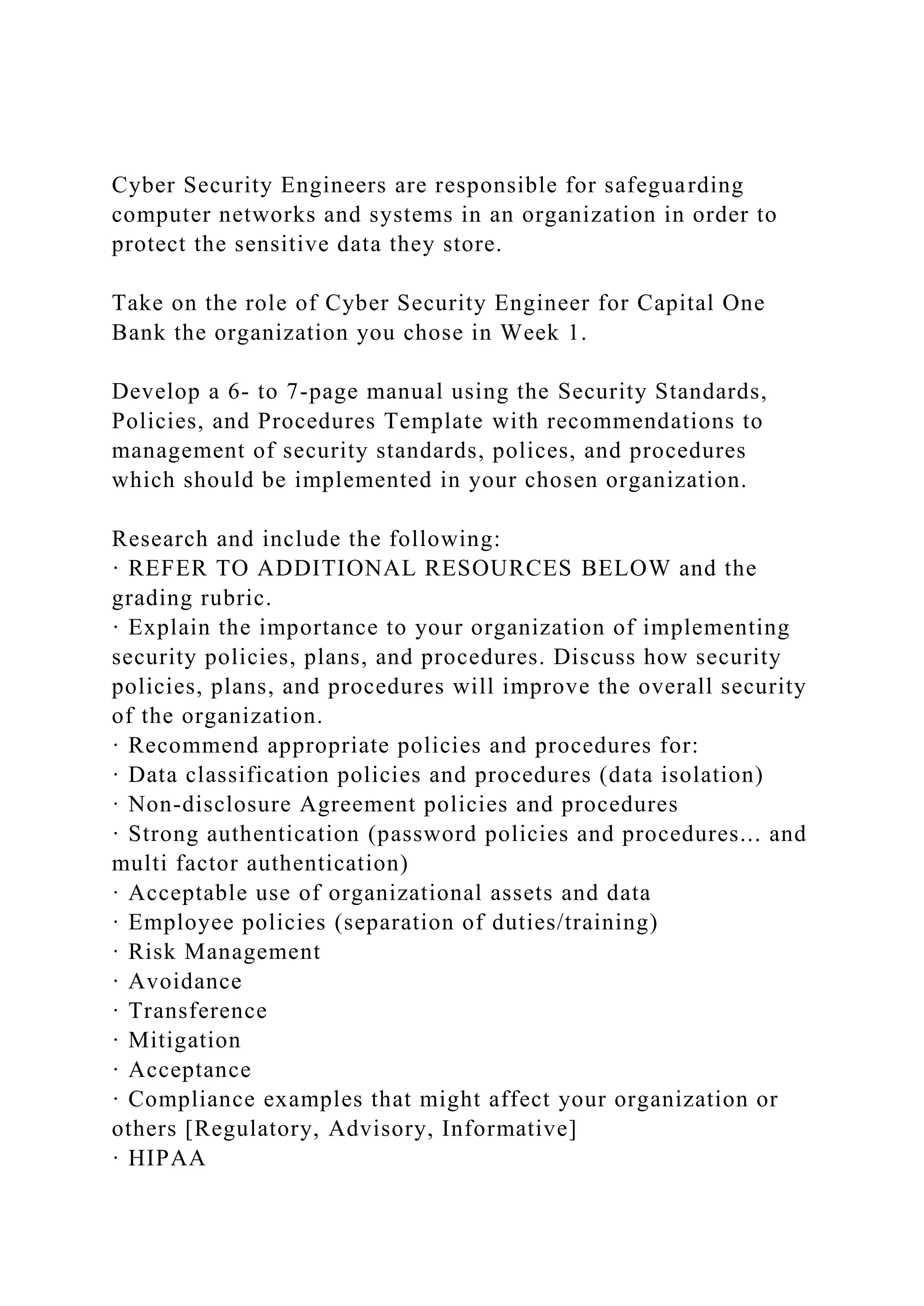 Cyber Security Engineers are responsible for safeguarding
computer networks and systems in an organization in order to
protect the sensitive data they store.
Take on the role of Cyber Security Engineer for Capital One
Bank the organization you chose in Week 1.
Develop a 6- to 7-page manual using the Security Standards,
Policies, and Procedures Template with recommendations to
management of security standards, polices, and procedures
which should be implemented in your chosen organization.
Research and include the following:
· REFER TO ADDITIONAL RESOURCES BELOW and the
grading rubric.
· Explain the importance to your organization of implementing
security policies, plans, and procedures. Discuss how security
policies, plans, and procedures will improve the overall security
of the organization.
· Recommend appropriate policies and procedures for:
· Data classification policies and procedures (data isolation)
· Non-disclosure Agreement policies and procedures
· Strong authentication (password policies and procedures... and
multi factor authentication)
· Acceptable use of organizational assets and data
· Employee policies (separation of duties/training)
· Risk Management
· Avoidance
· Transference
· Mitigation
· Acceptance
· Compliance examples that might affect your organization or
others [Regulatory, Advisory, Informative]
· HIPAA
 