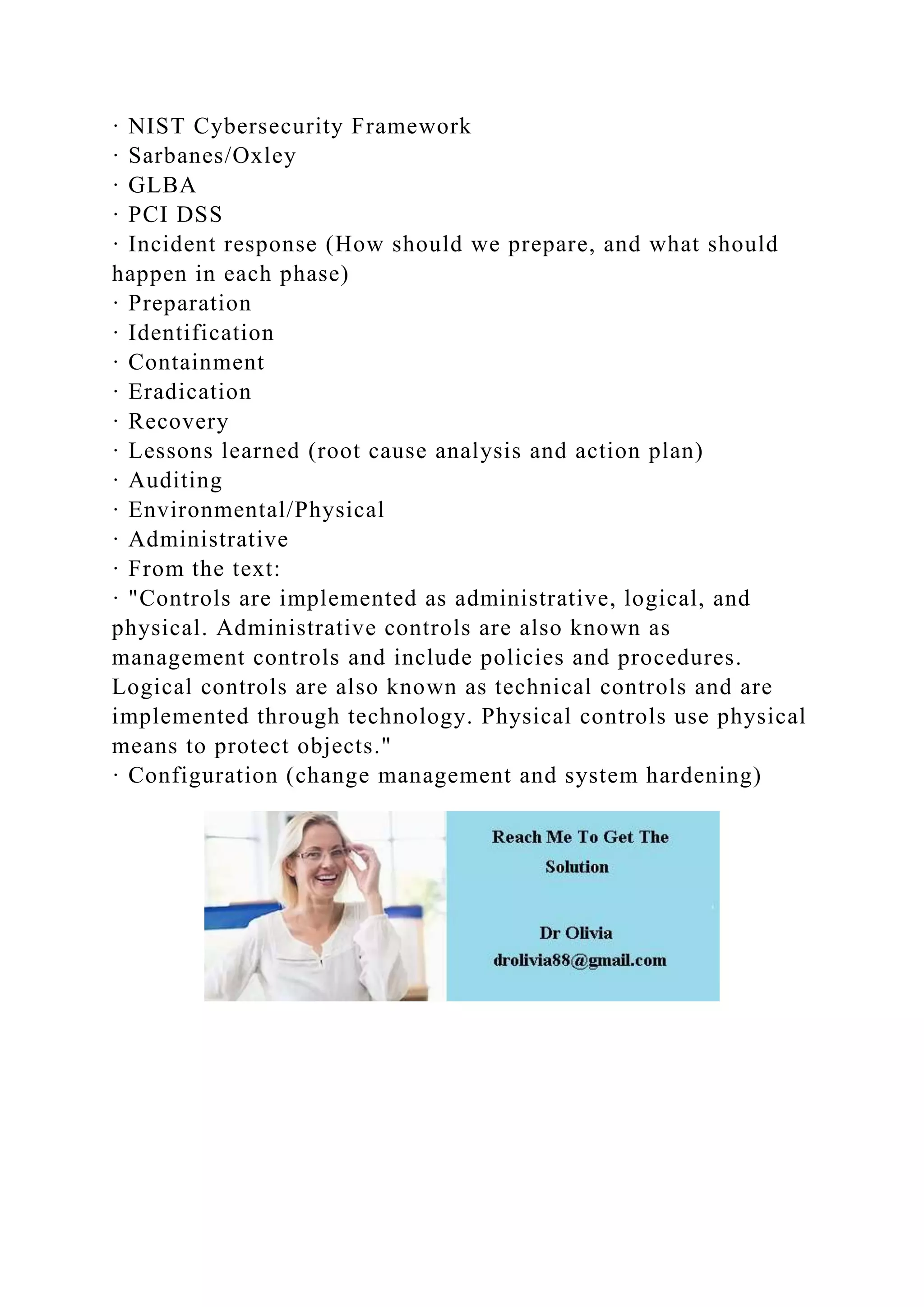 · NIST Cybersecurity Framework
· Sarbanes/Oxley
· GLBA
· PCI DSS
· Incident response (How should we prepare, and what should
happen in each phase)
· Preparation
· Identification
· Containment
· Eradication
· Recovery
· Lessons learned (root cause analysis and action plan)
· Auditing
· Environmental/Physical
· Administrative
· From the text:
· "Controls are implemented as administrative, logical, and
physical. Administrative controls are also known as
management controls and include policies and procedures.
Logical controls are also known as technical controls and are
implemented through technology. Physical controls use physical
means to protect objects."
· Configuration (change management and system hardening)
 